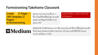 สมัครสมาชิก เว็บไซต์Medium.com เขียน Story Blog เล่าเรื่องราวที่เรียนรู้และแนวคิด
ที่จะนาเสนอ ในแต่ละบท พร้อมภาพประกอบ เป็น Blog จะเป็นวีดีโอก็ได้(คะแนน
เท่ากัน) (ส่งทั้งหมด 15 ครั้ง)
ออกแบบ Formstroming ชิ้นงาน 1
ชิ้นงานโดยใช้วัตถุที่มีอยู่ อธิบายแนวคิด
มุมมอง และข้อมูลเจ้าของชิ้นงาน ส่ง
รูปแบบ PDF
5 Days อัพเด็ตเรื่อยๆ (งานที่ส่งมาไม่เรียบร้อยมี
โอกาส Rejected)
 