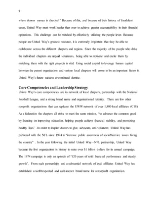 9 
where donors money is directed ” Because of this, and because of their history of fraudulent 
cases, United Way must work harder than ever to achieve greater accountability in their financial 
operations. This challenge can be matched by effectively utilizing the people lever. Because 
people are United Way’s greatest resource, it is extremely important that they be able to 
collaborate across the different chapters and regions. Since the majority of the people who drive 
the individual chapters are unpaid volunteers, being able to motivate and excite them by 
matching them with the right projects is vital. Using social capital to leverage human capital 
between the parent organization and various local chapters will prove to be an important factor in 
United Way’s future success or continued demise. 
Core Competencies and Leadership Strategy 
United Way’s core competencies are its network of local chapters, partnership with the National 
Football League, and a strong brand name and organizational identity. There are few other 
nonprofit organizations that can replicate the UWW network of over 1,800 local affiliates (C18). 
As a federation the chapters all strive to meet the same mission, “to advance the common good 
by focusing on improving education, helping people achieve financial stability, and promoting 
healthy lives” .In order to inspire donors to give, advocate, and volunteer, United Way has 
partnered with the NFL since 1974 to “increase public awareness of social9service issues facing 
the country” . In the year following the initial United Way - NFL partnership, United Way 
became the first organization in history to raise over $1 billion dollars for its annual campaign. 
The 1974 campaign is only an episode of “120 years of solid financial performance and steady 
growth”. From such partnerships and a substantial network of local affiliates United Way has 
established a well9respected and well-known brand name for a nonprofit organization. 
 