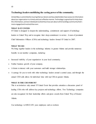 10 
Technology leaders mobilizing the caring power of the community. 
United Way is committed to insuring that our donors and key stakeholders have access to information 
about our organization in a timely and cost-effective manner. Technology is a great tool to help share 
this information, connect individuals to what they truly care about while building a community that’s 
more engaged and involved than ever. 
WHAT IS IT UNITED 
IT United is designed to deepen the understanding, commitment and support of technology 
leaders to United Way and to recognize their deep commitment to service. A team of prominent 
Chief Information Officers (CIOs) and technology leaders formed IT United in 2007. 
WHAT WE DO 
We bring together leaders in the technology industry in greater Atlanta and provide numerous 
benefits to our member companies, including: 
 Increased visibility of your organization in your local community. 
 Further business growth of your company. 
 A forum to interact with your customers and build stronger relationships. 
 A synergy for you to work with other technology leaders around a central cause, and through the 
annual CEO calls allows for individual time with top CIOs in greater Atlanta. 
WHAT IS THE CIO FORUM? 
This is an invitation only annual IT United Event that provides attendees a discussion panel of 
leading CIOs who will address key projects and technology efforts. Two Technology companies 
are also recognized for their leadership efforts and given awards from United Way of Greater 
Atlanta. 
Use technology to EDUCATE your employees and co-workers 
 