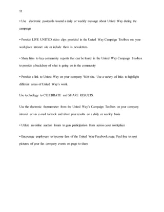 11 
• Use electronic postcards tosend a daily or weekly message about United Way during the 
campaign 
• Provide LIVE UNITED video clips provided in the United Way Campaign Toolbox on your 
workplace intranet site or include them in newsletters. 
• Share links to key community reports that can be found in the United Way Campaign Toolbox 
to provide a backdrop of what is going on in the community 
• Provide a link to United Way on your company Web site. Use a variety of links to highlight 
different areas of United Way’s work. 
Use technology to CELEBRATE and SHARE RESULTS 
Use the electronic thermometer from the United Way’s Campaign Toolbox on your company 
intranet or via e-mail to track and share your results on a daily or weekly basis 
• Utilize an online auction forum to gain participation from across your workplace 
• Encourage employees to become fans of the United Way Facebook page. Feel free to post 
pictures of your fun company events on page to share 
 