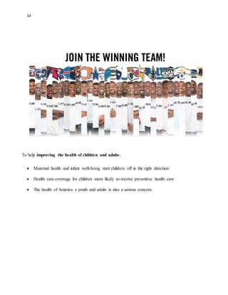 14 
To help improving the health of children and adults, 
 Maternal health and infant well-being start children off in the right direction 
 Health care coverage for children more likely to receive preventive health care 
 The health of America s youth and adults is also a serious concern. 
 
