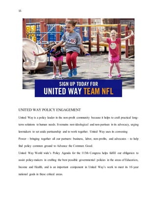 15 
UNITED WAY POLICY ENGAGEMENT 
United Way is a policy leader in the non-profit community because it helps to craft practical long-term 
solutions to human needs. It remains non-ideological and non-partisan in its advocacy, urging 
lawmakers to set aside partisanship and to work together. United Way uses its convening 
Power – bringing together all our partners: business, labor, non-profits, and advocates – to help 
find policy common ground to Advance the Common Good. 
United Way World wide’s Policy Agenda for the 113th Congress helps fulfill our obligation to 
assist policy-makers in crafting the best possible governmental policies in the areas of Education, 
Income and Health, and is an important component in United Way’s work to meet its 10-year 
national goals in these critical areas. 
 