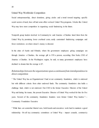 20 
United Way Worldwide Competition 
Social entrepreneurship, direct donations, giving circles and a trend toward targeting specific 
social sectors of need, have all had some effect on local United Way programs. It looks like United 
Way may have more competition in organizing social fundraising in the future. 
Nonprofit group leaders involved in Community1st said America s Charities lured them from the 
United Way by promising lower overhead costs, easily customized fundraising campaigns and 
fewer restrictions on where donor’s money is directed. 
In the cities of Austin and Orlando, where the government employees giving campaigns are 
through America s Charities, the average gift is $70 a person, according Don Sodo, CEO of 
America s Charities. In the Washington region, he said, so many government employees have 
declined to donate that the average is $7. 
Relationships between the organizations span a continuum from interdependence to 
direct competition 
“ The United Way has an Organizational Fund at our community foundation, which is endowed 
but with different criteria from other endowed funds. The community foundation also holds a 
challenge fund, which is not endowed. Our CEO is the former Executive Director of the United 
Way and during his tenure, the present Executive Director of United Way worked for him for five 
years. Several of the community foundation founders were former United Way leaders.”— 
Community Foundation Executive 
“ While lines are somewhat blurred now, both boards and executives work hard to maintain a good 
relationship. On all key community committees at United Way – impact councils, communit y 
 