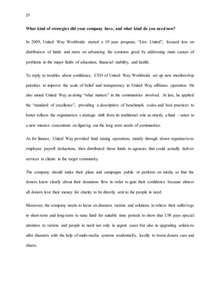 27 
What kind of strategies did your company have, and what kind do you need now? 
In 2009, United Way Worldwide started a 10 year program, “Live United”, focused less on 
distribution of funds and more on advancing the common good by addressing main causes of 
problems in the major fields of education, financial stability, and health. 
To reply to troubles about confidence, CEO of United Way Worldwide set up new membership 
priorities to improve the scale of belief and transparency in United Way affiliates operation. He 
also aimed United Way as doing “what matters” in the communities involved. At last, he applied 
the “standard of excellence”, providing a description of benchmark codes and best practices to 
better reflects the organization s strategic shift from its traditional role as strictly a fund – raiser to 
a new mission concentrate on figuring out the long term needs of communities. 
As for finance, United Way provided fund raising operations, mainly through donor organizat ions 
employee payroll deductions, then distributed those funds to agencies that could actually deliver 
services to clients in the target community. 
The company should make their plans and campaigns public or perform on media so that the 
donors know clearly about their donations flow in order to gain their confidence because almost 
all donors love their money for charity to be directly sent to the people in need. 
Moreover, the company needs to focus on disasters victims and solutions to relieve their suffer ings 
in short-term and long-term to raise fund for suitable time periods to show that UW pays special 
attention to victims and people in need not only in urgent cases but also in upgrading solutions 
after disasters with the help of multi-media systems residentially, locally to boost donors care and 
shares. 
 