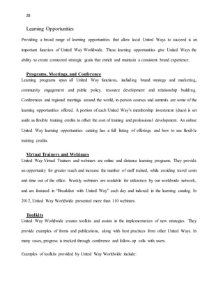 28 
Learning Opportunities 
Providing a broad range of learning opportunities that allow local United Ways to succeed is an 
important function of United Way Worldwide. These learning opportunities give United Ways the 
ability to create connected strategic goals that enrich and maintain a consistent brand experience. 
Programs, Meetings, and Conference 
Learning programs span all United Way functions, including brand strategy and marketing, 
community engagement and public policy, resource development and relationship building. 
Conferences and regional meetings around the world, in-person courses and summits are some of the 
learning opportunities offered. A portion of each United Way’s membership investment (dues) is set 
aside as flexible training credits to offset the cost of training and professional development. An online 
United Way learning opportunities catalog has a full listing of offerings and how to use flexible 
training credits. 
Virtual Trainers and Webinars 
United Way Virtual Trainers and webinars are online and distance learning programs. They provide 
an opportunity for greater reach and increase the number of staff trained, while avoiding travel costs 
and time out of the office. Weekly webinars are available for utilization by our worldwide network, 
and are featured in “Breakfast with United Way” each day and indexed in the learning catalog. In 
2012, United Way Worldwide presented more than 110 webinars. 
Toolkits 
United Way Worldwide creates toolkits and assists in the implementation of new strategies. They 
provide examples of forms and publications, along with best practices from other United Ways. In 
many cases, progress is tracked through conference and follow-up calls with users. 
Examples of toolkits provided by United Way Worldwide include: 
 