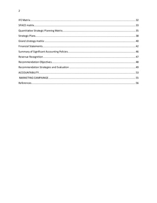 2 
IFE Matrix......................................................................................................................................... 32 
SPACE matrix.................................................................................................................................... 33 
Quantitative Strategic Planning Matrix............................................................................................... 35 
Strategic Plans .................................................................................................................................. 38 
Grand strategy matrix: ...................................................................................................................... 40 
Financial Statements......................................................................................................................... 42 
Summary of Significant Accounting Policies........................................................................................ 46 
Revenue Recognition ........................................................................................................................ 47 
Recommendation Objectives............................................................................................................. 48 
Recommendation Strategies and Evaluation ...................................................................................... 49 
ACCOUNTABILITY.............................................................................................................................. 53 
MARKETING CAMPAINGE ................................................................................................................. 55 
References ....................................................................................................................................... 56 
 