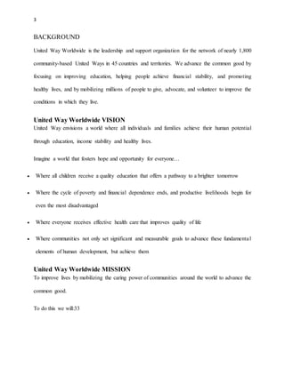 3 
BACKGROUND 
United Way Worldwide is the leadership and support organization for the network of nearly 1,800 
community-based United Ways in 45 countries and territories. We advance the common good by 
focusing on improving education, helping people achieve financial stability, and promoting 
healthy lives, and by mobilizing millions of people to give, advocate, and volunteer to improve the 
conditions in which they live. 
United Way Worldwide VISION 
United Way envisions a world where all individuals and families achieve their human potential 
through education, income stability and healthy lives. 
Imagine a world that fosters hope and opportunity for everyone… 
 Where all children receive a quality education that offers a pathway to a brighter tomorrow 
 Where the cycle of poverty and financial dependence ends, and productive livelihoods begin for 
even the most disadvantaged 
 Where everyone receives effective health care that improves quality of life 
 Where communities not only set significant and measurable goals to advance these fundamenta l 
elements of human development, but achieve them 
United Way Worldwide MISSION 
To improve lives by mobilizing the caring power of communities around the world to advance the 
common good. 
To do this we will:33 
 