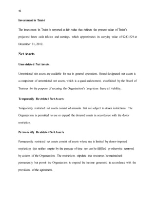 45 
Investment in Truist 
The investment in Truist is reported at fair value that reflects the present value of Truist’s 
projected future cash inflows and earnings, which approximates its carrying value of $243,529 at 
December 31, 2012. 
Net Assets 
Unrestricted Net Assets 
Unrestricted net assets are available for use in general operations. Board designated net assets is 
a component of unrestricted net assets, which is a quasi-endowment, established by the Board of 
Trustees for the purpose of securing the Organization’s long-term financial viability. 
Temporarily Restricted Net Assets 
Temporarily restricted net assets consist of amounts that are subject to donor restrictions. The 
Organization is permitted to use or expend the donated assets in accordance with the donor 
restriction. 
Permanently Restricted Net Assets 
Permanently restricted net assets consist of assets whose use is limited by donor-imposed 
restrictions that neither expire by the passage of time nor can be fulfilled or otherwise removed 
by actions of the Organization. The restrictions stipulate that resources be maintained 
permanently but permit the Organization to expend the income generated in accordance with the 
provisions of the agreement. 
 
