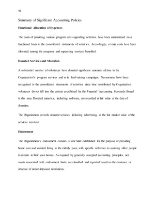 46 
Summary of Significant Accounting Policies 
Functional Allocation of Expenses 
The costs of providing various program and supporting activities have been summarized on a 
functional basis in the consolidated statements of activities. Accordingly, certain costs have been 
allocated among the programs and supporting services benefited. 
Donated Services and Materials 
A substantial number of volunteers have donated significant amounts of time to the 
Organization’s program services and to its fund-raising campaigns. No amounts have been 
recognized in the consolidated statements of activities since time contributed by Organization 
volunteers do not fall into the criteria established by the Financial Accounting Standards Board 
in this area. Donated materials, including software, are recorded at fair value at the date of 
donation. 
The Organization records donated services, including advertising, at the fair market value of the 
services received. 
Endowment 
The Organization’s endowment consists of one fund established for the purpose of providing 
home care and assisted living to the elderly poor, with specific reference to assisting older people 
to remain in their own homes. As required by generally accepted accounting principles, net 
assets associated with endowment funds are classified and reported based on the existence or 
absence of donor-imposed restrictions. 
 