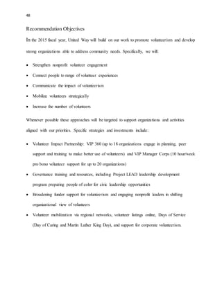 48 
Recommendation Objectives 
In the 2015 fiscal year, United Way will build on our work to promote volunteerism and develop 
strong organizations able to address community needs. Specifically, we will: 
 Strengthen nonprofit volunteer engagement 
 Connect people to range of volunteer experiences 
 Communicate the impact of volunteerism 
 Mobilize volunteers strategically 
 Increase the number of volunteers 
Whenever possible these approaches will be targeted to support organizations and activities 
aligned with our priorities. Specific strategies and investments include: 
 Volunteer Impact Partnership: VIP 360 (up to 18 organizations engage in planning, peer 
support and training to make better use of volunteers) and VIP Manager Corps (10 hour/week 
pro bono volunteer support for up to 20 organizations) 
 Governance training and resources, including Project LEAD leadership development 
program preparing people of color for civic leadership opportunities 
 Broadening funder support for volunteerism and engaging nonprofit leaders in shifting 
organizational view of volunteers 
 Volunteer mobilization via regional networks, volunteer listings online, Days of Service 
(Day of Caring and Martin Luther King Day), and support for corporate volunteerism. 
 