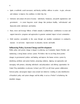 4 
 Ignite a worldwide social movement, and thereby mobilize millions to action – to give, advocate 
and volunteer to improve the conditions in which they live 
 Galvanize and connect all sector of society – individuals, businesses, non-profit organizations and 
governments – to create long-term social change that produces healthy, well-educated and 
financially-stable individuals and families 
 Raise, invest and leverage billions of funds annually in philanthropic contributions to create and 
support innovative programs and approaches to generate sustained impact in local communities 
 Hold ourselves accountable to this cause through our steadfast commitment to continua ll y 
measure – in real terms – improvement in education, income and health. 
Influencing Policy, Systems Change and Development 
Public policy and systems change is integral to achieving our Community Impact Priorities and 
maintaining a strong human services system. We believe that we can bring about positive 
changes in governmental policies and funding and improve the human services system by 
identifying problems and system barriers, proposing solutions, aligning our approaches and 
messaging with partners, educating individuals and policymakers and offering opportunities for 
United Way stakeholders to advocate. In fiscal year 2015, we will foster greater collaboration 
between policy and program impact areas around new initiatives resulting in early identification 
of beneficial policy and system changes and the ability to act as a “broker” in facilitating the 
identified changes. 
 