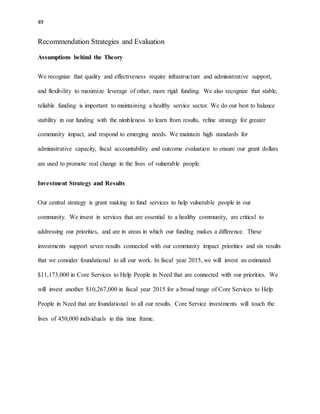 49 
Recommendation Strategies and Evaluation 
Assumptions behind the Theory 
We recognize that quality and effectiveness require infrastructure and administrative support, 
and flexibility to maximize leverage of other, more rigid funding. We also recognize that stable, 
reliable funding is important to maintaining a healthy service sector. We do our best to balance 
stability in our funding with the nimbleness to learn from results, refine strategy for greater 
community impact, and respond to emerging needs. We maintain high standards for 
administrative capacity, fiscal accountability and outcome evaluation to ensure our grant dollars 
are used to promote real change in the lives of vulnerable people. 
Investment Strategy and Results 
Our central strategy is grant making to fund services to help vulnerable people in our 
community. We invest in services that are essential to a healthy community, are critical to 
addressing our priorities, and are in areas in which our funding makes a difference. These 
investments support seven results connected with our community impact priorities and six results 
that we consider foundational to all our work. In fiscal year 2015, we will invest an estimated 
$11,173,000 in Core Services to Help People in Need that are connected with our priorities. We 
will invest another $10,267,000 in fiscal year 2015 for a broad range of Core Services to Help 
People in Need that are foundational to all our results. Core Service investments will touch the 
lives of 450,000 individuals in this time frame. 
 