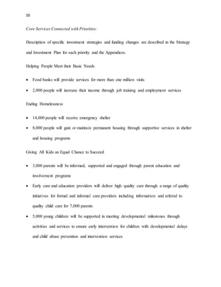 50 
Core Services Connected with Priorities: 
Description of specific investment strategies and funding changes are described in the Strategy 
and Investment Plan for each priority and the Appendices. 
Helping People Meet their Basic Needs 
 Food banks will provide services for more than one million visits 
 2,000 people will increase their income through job training and employment services 
Ending Homelessness 
 14,000 people will receive emergency shelter 
 8,000 people will gain or maintain permanent housing through supportive services in shelter 
and housing programs 
Giving All Kids an Equal Chance to Succeed 
 3,000 parents will be informed, supported and engaged through parent education and 
involvement programs 
 Early care and education providers will deliver high quality care through a range of quality 
initiatives for formal and informal care providers including information and referral to 
quality child care for 7,000 parents 
 5,000 young children will be supported in meeting developmental milestones through 
activities and services to ensure early intervention for children with developmental delays 
and child abuse prevention and intervention services 
 