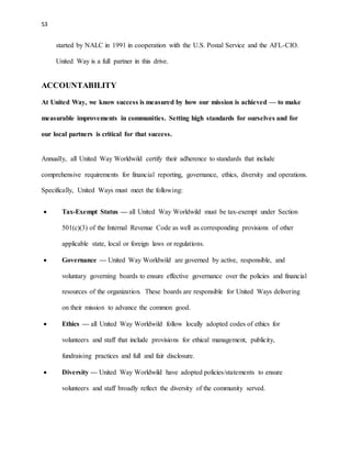 53 
started by NALC in 1991 in cooperation with the U.S. Postal Service and the AFL-CIO. 
United Way is a full partner in this drive. 
ACCOUNTABILITY 
At United Way, we know success is measured by how our mission is achieved — to make 
measurable improvements in communities. Setting high standards for ourselves and for 
our local partners is critical for that success. 
Annually, all United Way Worldwild certify their adherence to standards that include 
comprehensive requirements for financial reporting, governance, ethics, diversity and operations. 
Specifically, United Ways must meet the following: 
 Tax-Exempt Status — all United Way Worldwild must be tax-exempt under Section 
501(c)(3) of the Internal Revenue Code as well as corresponding provisions of other 
applicable state, local or foreign laws or regulations. 
 Governance — United Way Worldwild are governed by active, responsible, and 
voluntary governing boards to ensure effective governance over the policies and financial 
resources of the organization. These boards are responsible for United Ways delivering 
on their mission to advance the common good. 
 Ethics — all United Way Worldwild follow locally adopted codes of ethics for 
volunteers and staff that include provisions for ethical management, publicity, 
fundraising practices and full and fair disclosure. 
 Diversity — United Way Worldwild have adopted policies/statements to ensure 
volunteers and staff broadly reflect the diversity of the community served. 
 