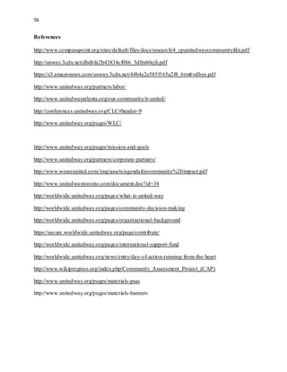 56 
References 
http://www.compasspoint.org/sites/default/files/docs/research/4_cpunitedwaycommunityfdn.pdf 
http://unway.3cdn.net/dbd6fa2b43834cf086_3dfm60ejh.pdf 
https://s3.amazonaws.com/unway.3cdn.net/44b4e2e585f165a2f4_6tm6vdhyo.pdf 
http://www.unitedway.org/partners/labor/ 
http://www.unitedwayatlanta.org/our-community/it-united/ 
http://conferences.unitedway.org/CLC#header-9 
http://www.unitedway.org/pages/WLC/ 
http://www.unitedway.org/pages/mission-and-goals 
http://www.unitedway.org/partners/corporate-partners/ 
http://www.weareunited.com/img/assets/agendaforcommunity%20impact.pdf 
http://www.unitedwaytoronto.com/document.doc?id=34 
http://worldwide.unitedway.org/pages/what- is-united-way 
http://worldwide.unitedway.org/pages/community-decision-making 
http://worldwide.unitedway.org/pages/organizational-background 
https://secure.worldwide.unitedway.org/page/contribute/ 
http://worldwide.unitedway.org/pages/international-support- fund 
http://worldwide.unitedway.org/news/entry/day-of-action-running- from-the-heart 
http://www.wikiprogress.org/index.php/Community_Assessment_Project_(CAP) 
http://www.unitedway.org/pages/materials-psas 
http://www.unitedway.org/pages/materials-banners 
