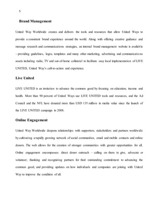 5 
Brand Management 
United Way Worldwide creates and delivers the tools and resources that allow United Ways to 
provide a consistent brand experience around the world. Along with offering creative guidance and 
message research and communications strategies, an internal brand management website is available 
– providing guidelines, logos, templates and many other marketing, advertising and communications 
assets including radio, TV and out-of-home collateral to facilitate easy local implementation of LIVE 
UNITED, United Way’s call-to-action and experience. 
Live United 
LIVE UNITED is an invitation to advance the common good by focusing on education, income and 
health. More than 90 percent of United Ways use LIVE UNITED tools and resources, and the Ad 
Council and the NFL have donated more than USD 135 million in media value since the launch of 
the LIVE UNITED campaign in 2008. 
Online Engagement 
United Way Worldwide deepens relationships with supporters, stakeholders and partners worldwide 
by cultivating a rapidly growing network of social communities, email and mobile contacts and online 
donors. The web allows for the creation of stronger communities with greater opportunities for all. 
Online engagement encompasses: direct donor outreach – calling on them to give, advocate or 
volunteer; thanking and recognizing partners for their outstanding commitment to advancing the 
common good; and providing updates on how individuals and companies are joining with United 
Way to improve the condition of all. 
 