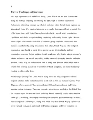8 
Current Challenges and Key Issues 
As a large organization with an intricate history, United Way is and has been for some time 
facing the challenge of picking and retaining the right people to lead their organization. 
Furthermore, establishing strategic and effective leadership within the individual, regional, and 
international United Way chapters has proved to be equally if not more difficult to control. One 
of the biggest issues with United Way and nonprofit charities overall is their organizational 
capabilities particularly in regards to hiring, motivating, and retaining human capital. Because 
human capital is the ultimate foundation of charitable giving companies, and because their 
business is conducted by asking for donations from others, United Way and other non9profit 
organizations must be able to recruit driven people who are able to ethically lead their 
organization to success. By first attaining the right employees who identify with the company’s 
mission and values, and second, successfully training them and developing them for leadership 
positions, United Way can avoid scandals such as having their president and CEO (as well as 
several other company executives) be convicted of “fraud, conspiracy, and money laundering” 
resulting in million dollar losses 
Another major challenge that United Way is facing now is the rising competition between 
nonprofit charities. In the wake of disastrous events such as 9/11 and Hurricane Katrina, “over 
40 percent of new nonprofits” have appeared since 2000, and more and more single9focus 
agencies continue to emerge. These new companies attract donors who believe that United Way 
has “support targets that were too broad, preferring, instead, to specify exactly where donations 
should go” Additionally, the company lost twenty9one nonprofit group memberships in the D.C. 
area to competitor Community1st, having been “lured away from United Way by a promise of 
lower overhead costs, easily customized fund9raising campaigns, and fewer restrictions on 
 