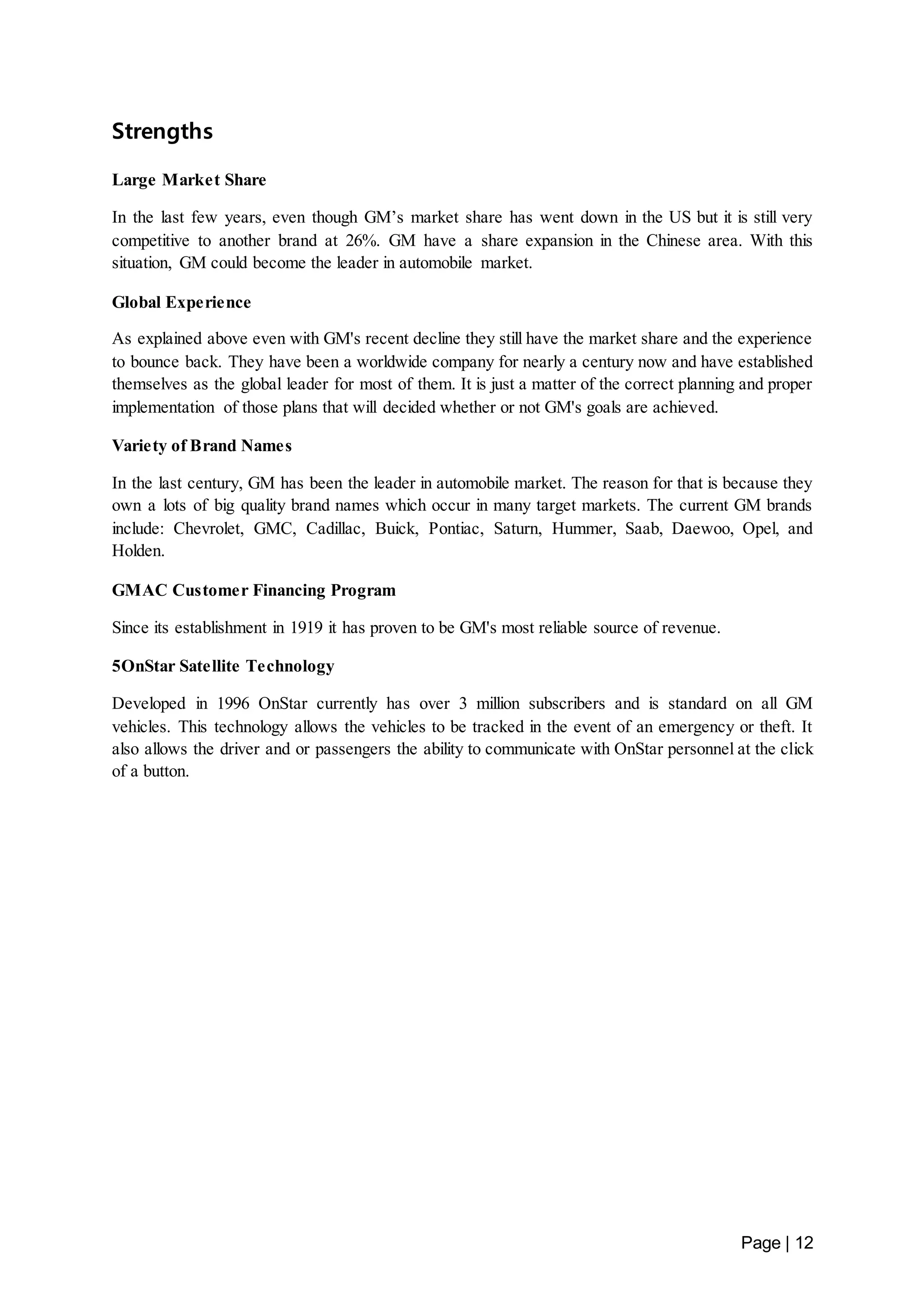 Page | 12 
Strengths 
Large Market Share 
In the last few years, even though GM’s market share has went down in the US but it is still very 
competitive to another brand at 26%. GM have a share expansion in the Chinese area. With this 
situation, GM could become the leader in automobile market. 
Global Experience 
As explained above even with GM's recent decline they still have the market share and the experience 
to bounce back. They have been a worldwide company for nearly a century now and have established 
themselves as the global leader for most of them. It is just a matter of the correct planning and proper 
implementation of those plans that will decided whether or not GM's goals are achieved. 
Variety of Brand Names 
In the last century, GM has been the leader in automobile market. The reason for that is because they 
own a lots of big quality brand names which occur in many target markets. The current GM brands 
include: Chevrolet, GMC, Cadillac, Buick, Pontiac, Saturn, Hummer, Saab, Daewoo, Opel, and 
Holden. 
GMAC Customer Financing Program 
Since its establishment in 1919 it has proven to be GM's most reliable source of revenue. 
5OnStar Satellite Technology 
Developed in 1996 OnStar currently has over 3 million subscribers and is standard on all GM 
vehicles. This technology allows the vehicles to be tracked in the event of an emergency or theft. It 
also allows the driver and or passengers the ability to communicate with OnStar personnel at the click 
of a button. 
 