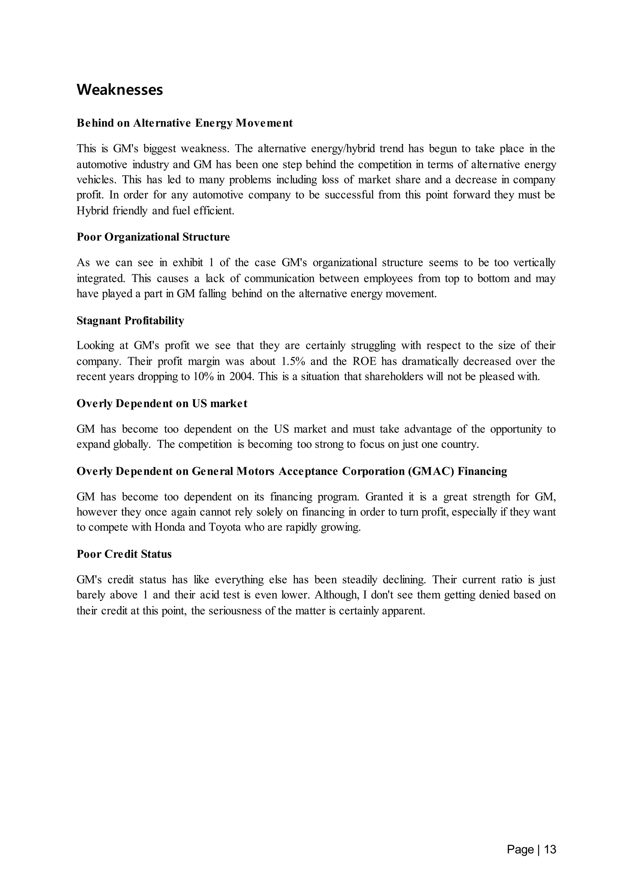 Page | 13 
Weaknesses 
Behind on Alternative Energy Movement 
This is GM's biggest weakness. The alternative energy/hybrid trend has begun to take place in the 
automotive industry and GM has been one step behind the competition in terms of alternative energy 
vehicles. This has led to many problems including loss of market share and a decrease in company 
profit. In order for any automotive company to be successful from this point forward they must be 
Hybrid friendly and fuel efficient. 
Poor Organizational Structure 
As we can see in exhibit 1 of the case GM's organizational structure seems to be too vertically 
integrated. This causes a lack of communication between employees from top to bottom and may 
have played a part in GM falling behind on the alternative energy movement. 
Stagnant Profitability 
Looking at GM's profit we see that they are certainly struggling with respect to the size of their 
company. Their profit margin was about 1.5% and the ROE has dramatically decreased over the 
recent years dropping to 10% in 2004. This is a situation that shareholders will not be pleased with. 
Overly Dependent on US market 
GM has become too dependent on the US market and must take advantage of the opportunity to 
expand globally. The competition is becoming too strong to focus on just one country. 
Overly Dependent on General Motors Acceptance Corporation (GMAC) Financing 
GM has become too dependent on its financing program. Granted it is a great strength for GM, 
however they once again cannot rely solely on financing in order to turn profit, especially if they want 
to compete with Honda and Toyota who are rapidly growing. 
Poor Credit Status 
GM's credit status has like everything else has been steadily declining. Their current ratio is just 
barely above 1 and their acid test is even lower. Although, I don't see them getting denied based on 
their credit at this point, the seriousness of the matter is certainly apparent. 
 
