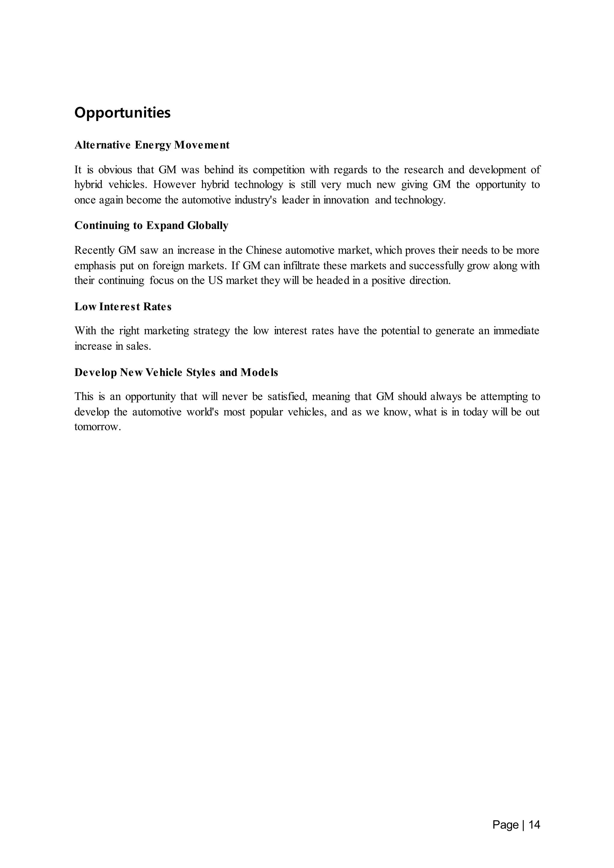 Page | 14 
Opportunities 
Alternative Energy Movement 
It is obvious that GM was behind its competition with regards to the research and development of 
hybrid vehicles. However hybrid technology is still very much new giving GM the opportunity to 
once again become the automotive industry's leader in innovation and technology. 
Continuing to Expand Globally 
Recently GM saw an increase in the Chinese automotive market, which proves their needs to be more 
emphasis put on foreign markets. If GM can infiltrate these markets and successfully grow along with 
their continuing focus on the US market they will be headed in a positive direction. 
Low Interest Rates 
With the right marketing strategy the low interest rates have the potential to generate an immediate 
increase in sales. 
Develop New Vehicle Styles and Models 
This is an opportunity that will never be satisfied, meaning that GM should always be attempting to 
develop the automotive world's most popular vehicles, and as we know, what is in today will be out 
tomorrow. 
 