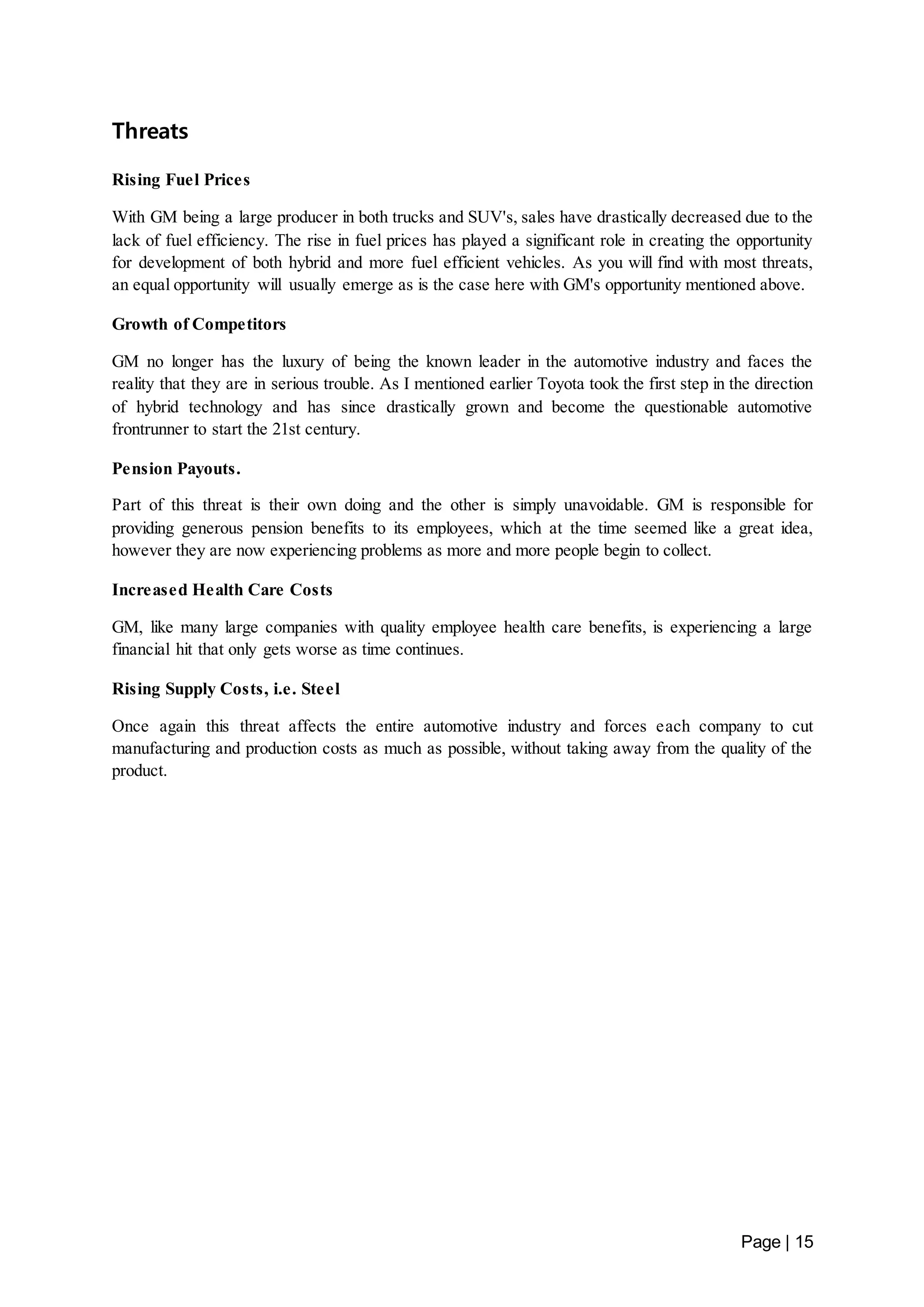 Page | 15 
Threats 
Rising Fuel Prices 
With GM being a large producer in both trucks and SUV's, sales have drastically decreased due to the 
lack of fuel efficiency. The rise in fuel prices has played a significant role in creating the opportunity 
for development of both hybrid and more fuel efficient vehicles. As you will find with most threats, 
an equal opportunity will usually emerge as is the case here with GM's opportunity mentioned above. 
Growth of Competitors 
GM no longer has the luxury of being the known leader in the automotive industry and faces the 
reality that they are in serious trouble. As I mentioned earlier Toyota took the first step in the direction 
of hybrid technology and has since drastically grown and become the questionable automotive 
frontrunner to start the 21st century. 
Pension Payouts. 
Part of this threat is their own doing and the other is simply unavoidable. GM is responsible for 
providing generous pension benefits to its employees, which at the time seemed like a great idea, 
however they are now experiencing problems as more and more people begin to collect. 
Increased Health Care Costs 
GM, like many large companies with quality employee health care benefits, is experiencing a large 
financial hit that only gets worse as time continues. 
Rising Supply Costs, i.e. Steel 
Once again this threat affects the entire automotive industry and forces each company to cut 
manufacturing and production costs as much as possible, without taking away from the quality of the 
product. 
 