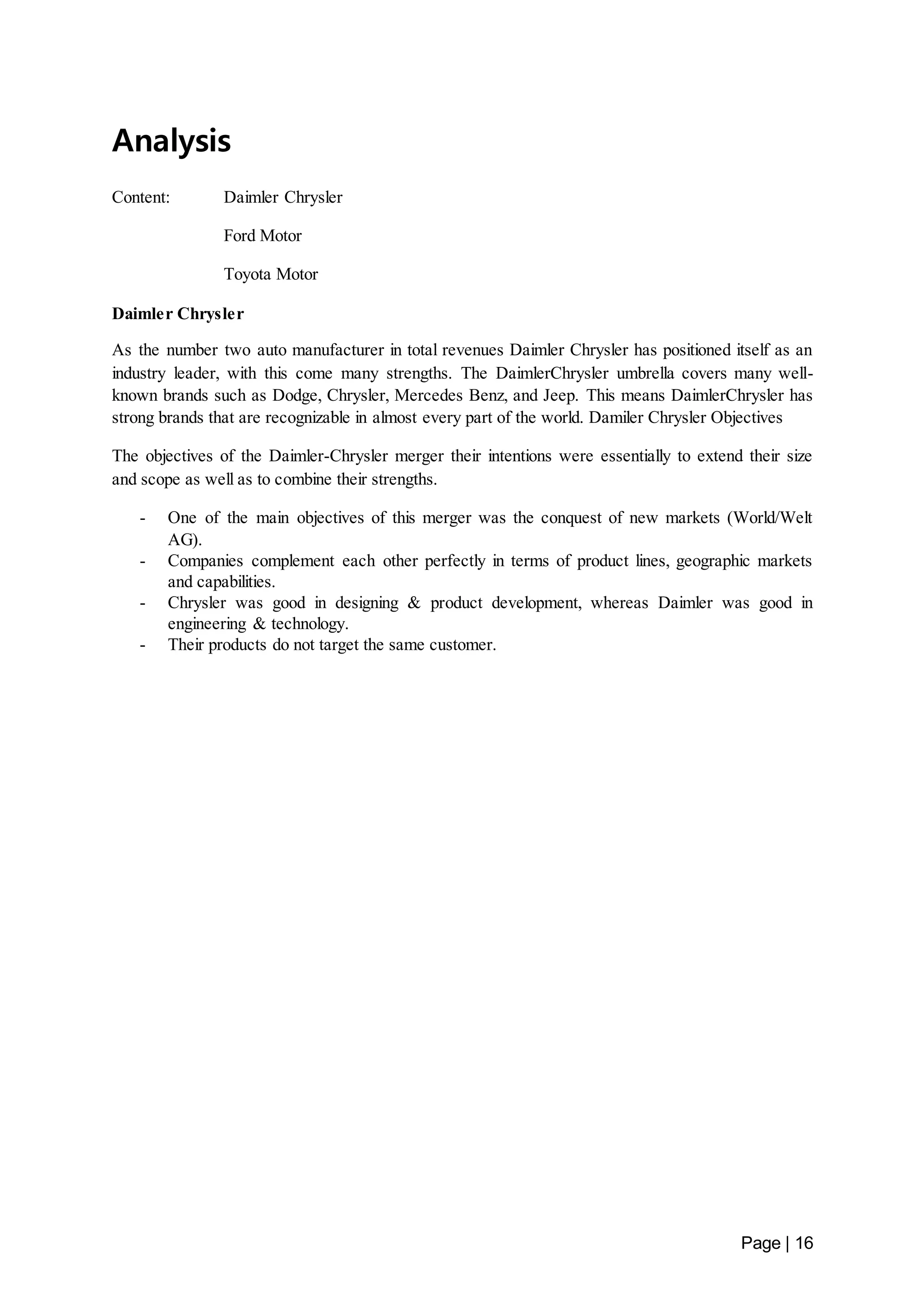 Page | 16 
Analysis 
Content: Daimler Chrysler 
Ford Motor 
Toyota Motor 
Daimler Chrysler 
As the number two auto manufacturer in total revenues Daimler Chrysler has positioned itself as an 
industry leader, with this come many strengths. The DaimlerChrysler umbrella covers many well-known 
brands such as Dodge, Chrysler, Mercedes Benz, and Jeep. This means DaimlerChrysler has 
strong brands that are recognizable in almost every part of the world. Damiler Chrysler Objectives 
The objectives of the Daimler-Chrysler merger their intentions were essentially to extend their size 
and scope as well as to combine their strengths. 
- One of the main objectives of this merger was the conquest of new markets (World/Welt 
AG). 
- Companies complement each other perfectly in terms of product lines, geographic markets 
and capabilities. 
- Chrysler was good in designing & product development, whereas Daimler was good in 
engineering & technology. 
- Their products do not target the same customer. 
 