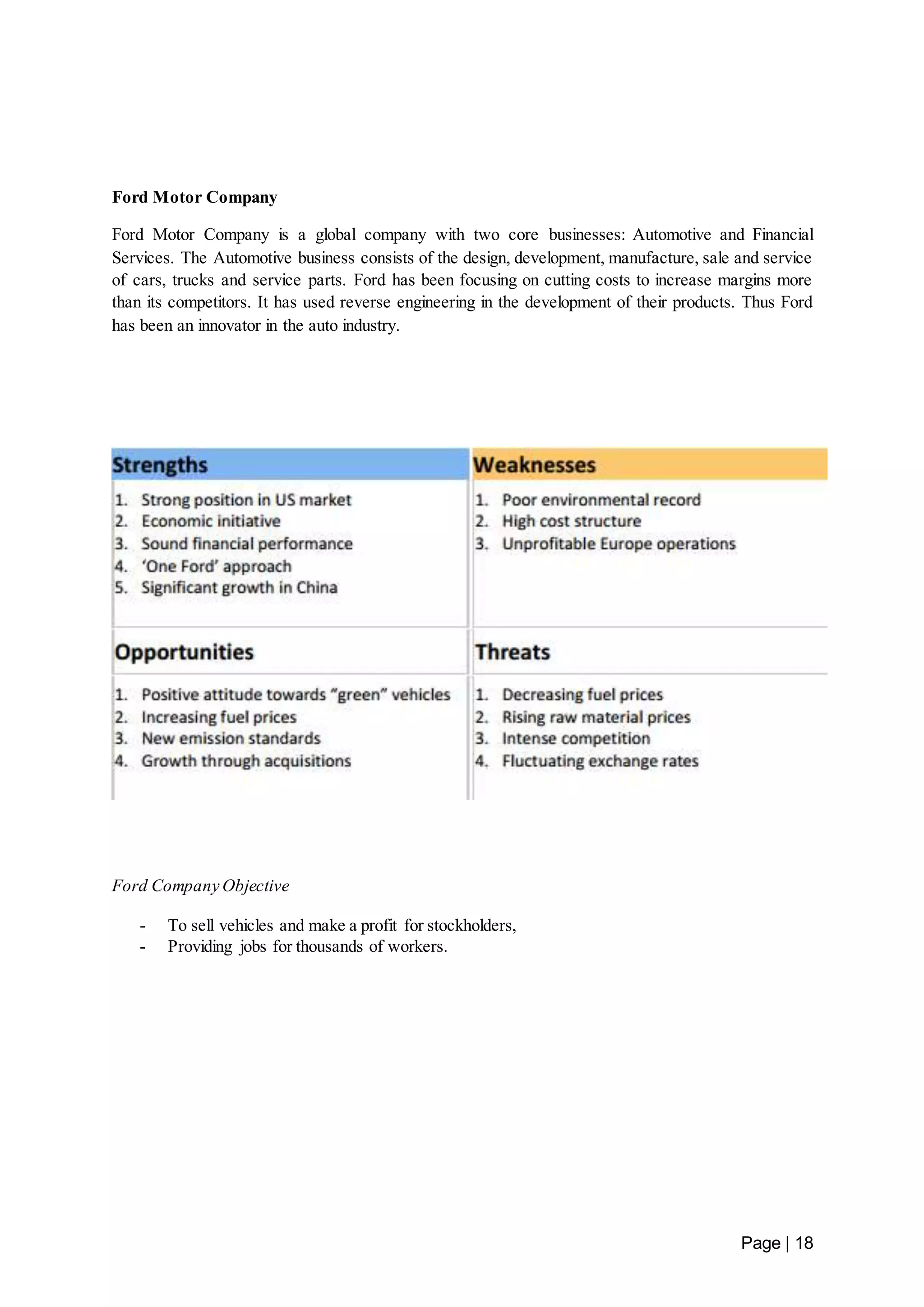 Page | 18 
Ford Motor Company 
Ford Motor Company is a global company with two core businesses: Automotive and Financial 
Services. The Automotive business consists of the design, development, manufacture, sale and service 
of cars, trucks and service parts. Ford has been focusing on cutting costs to increase margins more 
than its competitors. It has used reverse engineering in the development of their products. Thus Ford 
has been an innovator in the auto industry. 
Ford Company Objective 
- To sell vehicles and make a profit for stockholders, 
- Providing jobs for thousands of workers. 
 