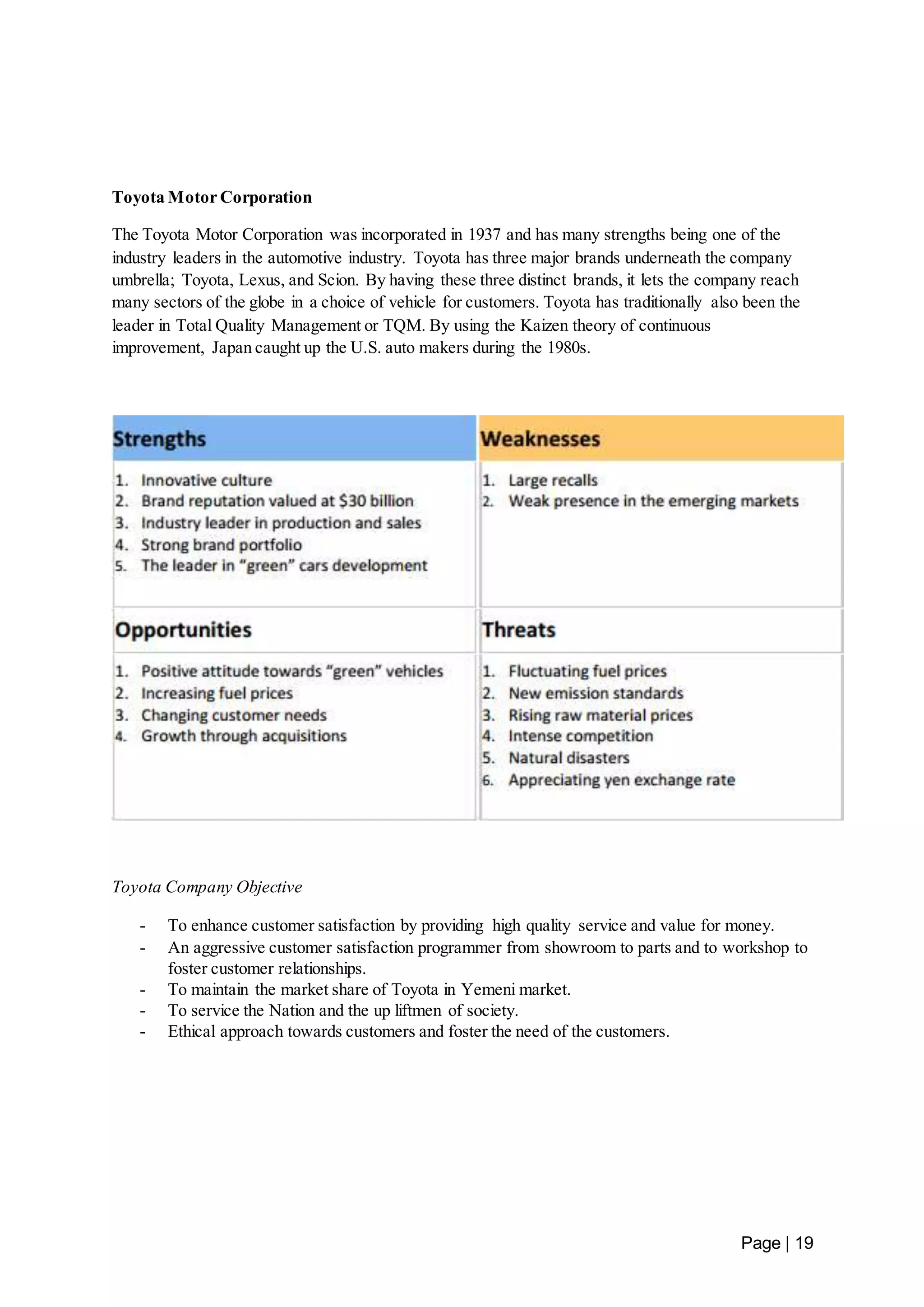 Page | 19 
Toyota Motor Corporation 
The Toyota Motor Corporation was incorporated in 1937 and has many strengths being one of the 
industry leaders in the automotive industry. Toyota has three major brands underneath the company 
umbrella; Toyota, Lexus, and Scion. By having these three distinct brands, it lets the company reach 
many sectors of the globe in a choice of vehicle for customers. Toyota has traditionally also been the 
leader in Total Quality Management or TQM. By using the Kaizen theory of continuous 
improvement, Japan caught up the U.S. auto makers during the 1980s. 
Toyota Company Objective 
- To enhance customer satisfaction by providing high quality service and value for money. 
- An aggressive customer satisfaction programmer from showroom to parts and to workshop to 
foster customer relationships. 
- To maintain the market share of Toyota in Yemeni market. 
- To service the Nation and the up liftmen of society. 
- Ethical approach towards customers and foster the need of the customers. 
 