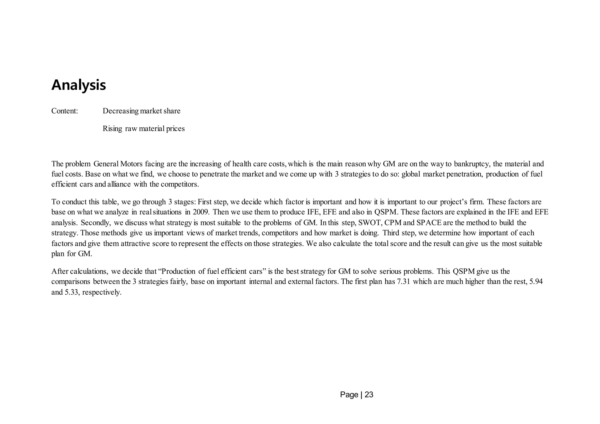 Page | 23 
Analysis 
Content: Decreasing market share 
Rising raw material prices 
The problem General Motors facing are the increasing of health care costs, which is the main reason why GM are on the way to bankruptcy, the material and 
fuel costs. Base on what we find, we choose to penetrate the market and we come up with 3 strategies to do so: global market penetration, production of fuel 
efficient cars and alliance with the competitors. 
To conduct this table, we go through 3 stages: First step, we decide which factor is important and how it is important to our project’s firm. These factors are 
base on what we analyze in real situations in 2009. Then we use them to produce IFE, EFE and also in QSPM. These factors are explained in the IFE and EFE 
analysis. Secondly, we discuss what strategy is most suitable to the problems of GM. In this step, SWOT, CPM and SPACE are the method to build the 
strategy. Those methods give us important views of market trends, competitors and how market is doing. Third step, we determine how important of each 
factors and give them attractive score to represent the effects on those strategies. We also calculate the total score and the result can give us the most suitable 
plan for GM. 
After calculations, we decide that “Production of fuel efficient cars” is the best strategy for GM to solve serious problems. This QSPM give us the 
comparisons between the 3 strategies fairly, base on important internal and external factors. The first plan has 7.31 which are much higher than the rest, 5.94 
and 5.33, respectively. 
 