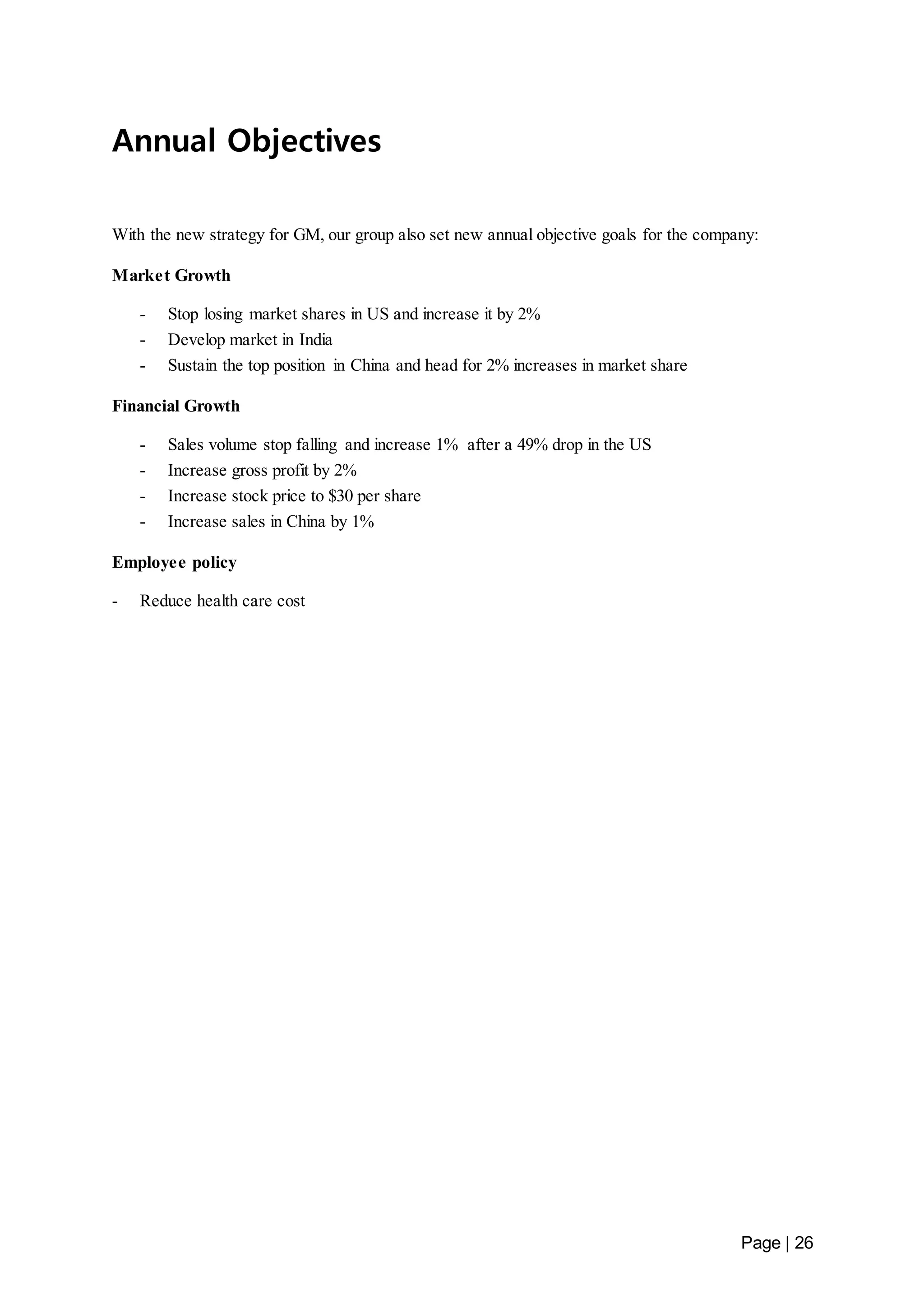 Page | 26 
Annual Objectives 
With the new strategy for GM, our group also set new annual objective goals for the company: 
Market Growth 
- Stop losing market shares in US and increase it by 2% 
- Develop market in India 
- Sustain the top position in China and head for 2% increases in market share 
Financial Growth 
- Sales volume stop falling and increase 1% after a 49% drop in the US 
- Increase gross profit by 2% 
- Increase stock price to $30 per share 
- Increase sales in China by 1% 
Employee policy 
- Reduce health care cost 
 