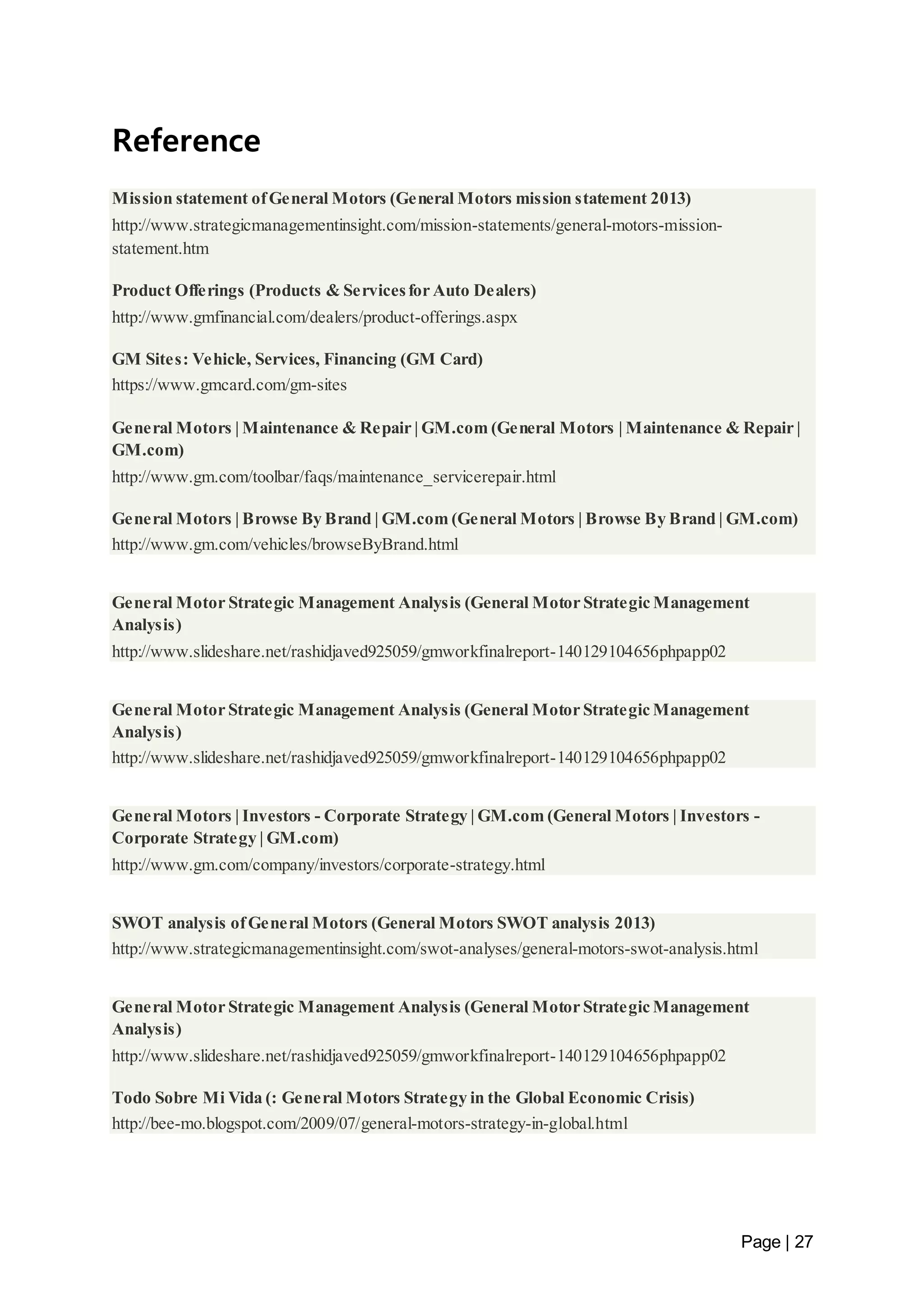 Page | 27 
Reference 
Mission statement of General Motors (General Motors mission statement 2013) 
http://www.strategicmanagementinsight.com/mission-statements/general-motors-mission-statement. 
htm 
Product Offerings (Products & Services for Auto Dealers) 
http://www.gmfinancial.com/dealers/product-offerings.aspx 
GM Sites: Vehicle, Services, Financing (GM Card) 
https://www.gmcard.com/gm-sites 
General Motors | Maintenance & Repair | GM.com (General Motors | Maintenance & Repair | 
GM.com) 
http://www.gm.com/toolbar/faqs/maintenance_servicerepair.html 
General Motors | Browse By Brand | GM.com (General Motors | Browse By Brand | GM.com) 
http://www.gm.com/vehicles/browseByBrand.html 
General Motor Strategic Management Analysis (General Motor Strategic Management 
Analysis) 
http://www.slideshare.net/rashidjaved925059/gmworkfinalreport-140129104656phpapp02 
General Motor Strategic Management Analysis (General Motor Strategic Management 
Analysis) 
http://www.slideshare.net/rashidjaved925059/gmworkfinalreport-140129104656phpapp02 
General Motors | Investors - Corporate Strategy | GM.com (General Motors | Investors - 
Corporate Strategy | GM.com) 
http://www.gm.com/company/investors/corporate-strategy.html 
SWOT analysis of General Motors (General Motors SWOT analysis 2013) 
http://www.strategicmanagementinsight.com/swot-analyses/general-motors-swot-analysis.html 
General Motor Strategic Management Analysis (General Motor Strategic Management 
Analysis) 
http://www.slideshare.net/rashidjaved925059/gmworkfinalreport-140129104656phpapp02 
Todo Sobre Mi Vida (: General Motors Strategy in the Global Economic Crisis) 
http://bee-mo.blogspot.com/2009/07/general-motors-strategy-in-global.html 
 