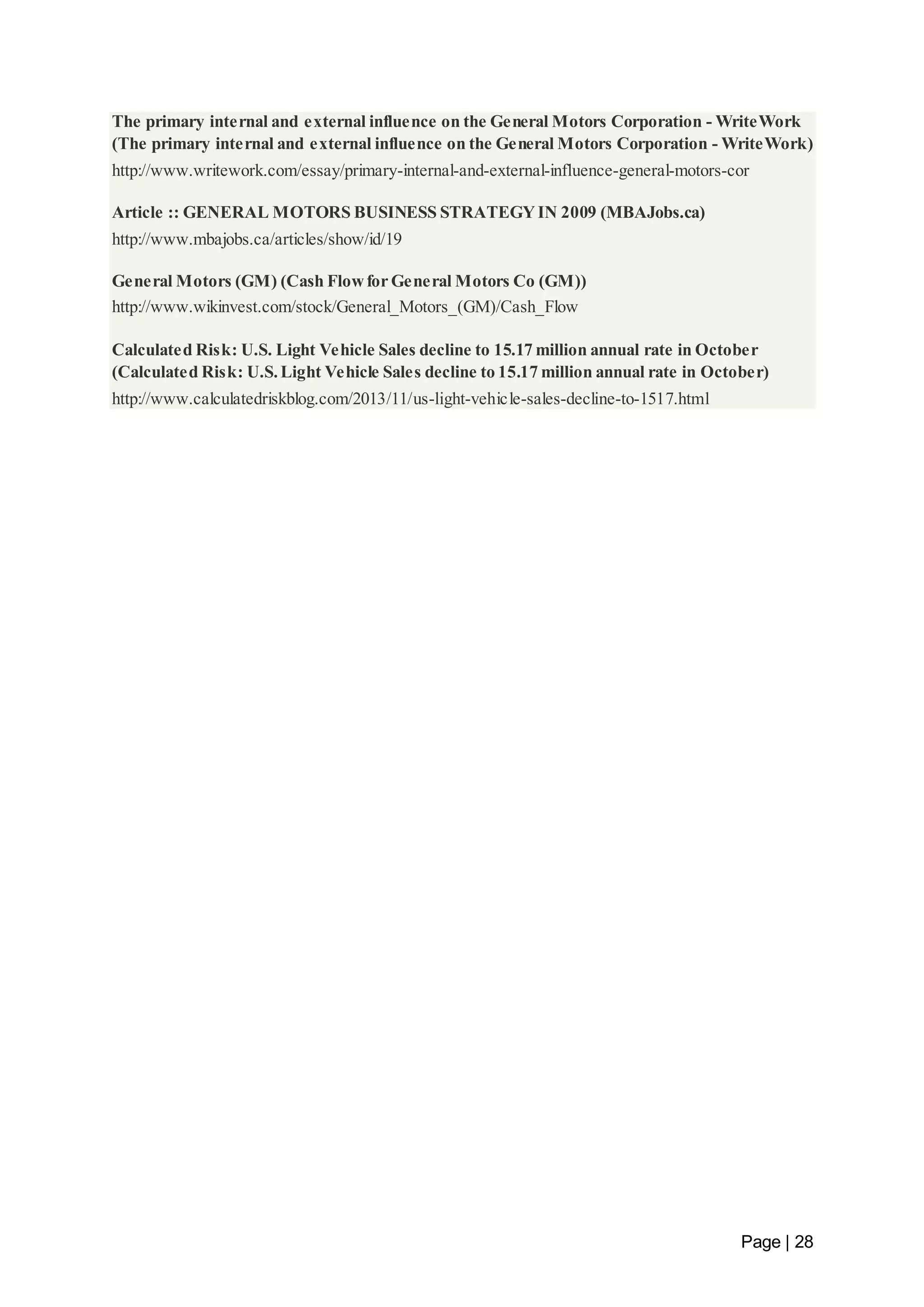 The primary internal and external influence on the General Motors Corporation - WriteWork 
(The primary internal and external influence on the General Motors Corporation - WriteWork) 
http://www.writework.com/essay/primary-internal-and-external-influence-general-motors-cor 
Page | 28 
Article :: GENERAL MOTORS BUSINESS STRATEGY IN 2009 (MBAJobs.ca) 
http://www.mbajobs.ca/articles/show/id/19 
General Motors (GM) (Cash Flow for General Motors Co (GM)) 
http://www.wikinvest.com/stock/General_Motors_(GM)/Cash_Flow 
Calculated Risk: U.S. Light Vehicle Sales decline to 15.17 million annual rate in October 
(Calculated Risk: U.S. Light Vehicle Sales decline to 15.17 million annual rate in October) 
http://www.calculatedriskblog.com/2013/11/us-light-vehicle-sales-decline-to-1517.html 
