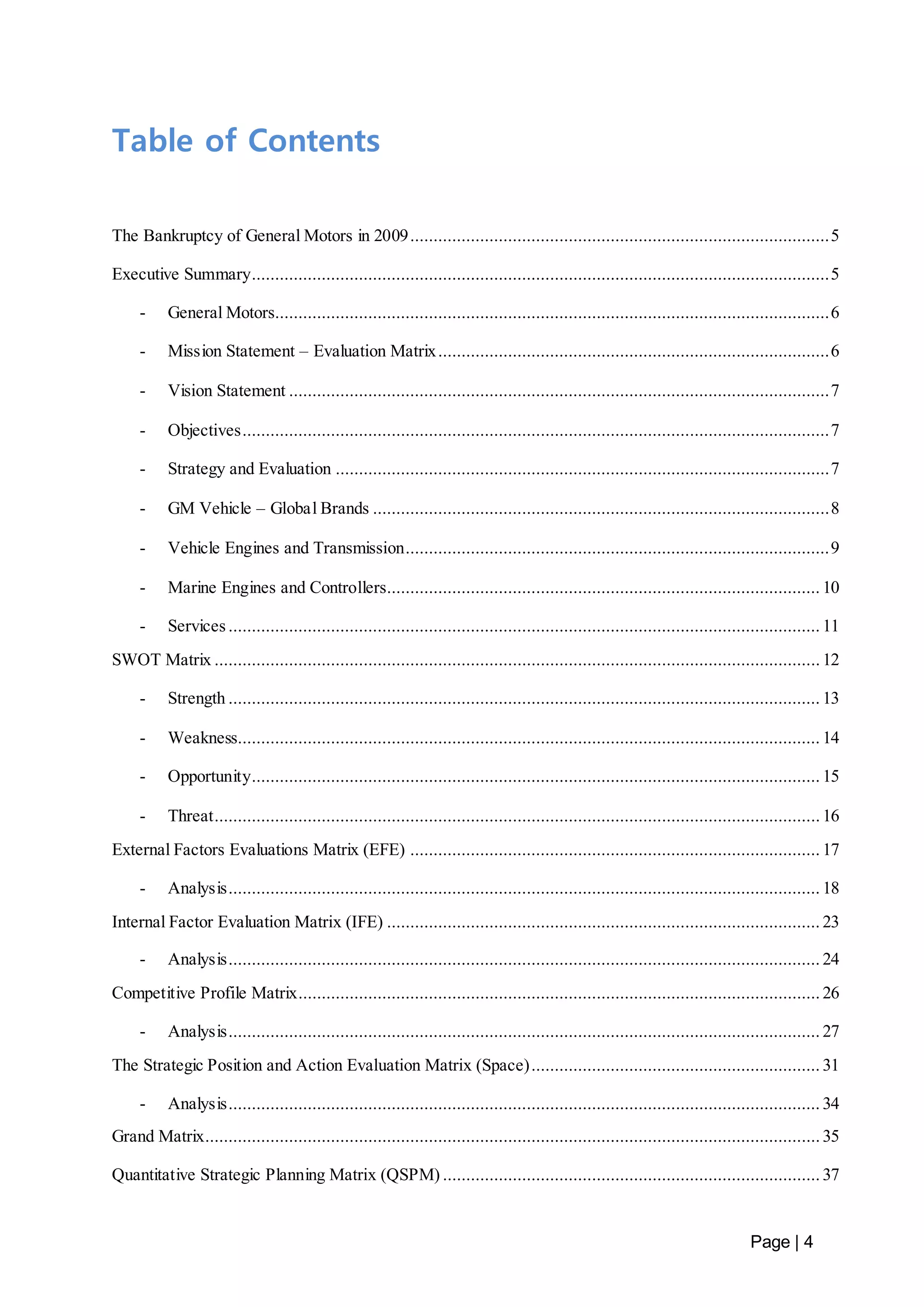 Page | 4 
Table of Contents 
The Bankruptcy of General Motors in 2009 .......................................................................................... 5 
Executive Summary ............................................................................................................................ 5 
- General Motors....................................................................................................................... 6 
- Mission Statement – Evaluation Matrix .................................................................................... 6 
- Vision Statement .................................................................................................................... 7 
- Objectives .............................................................................................................................. 7 
- Strategy and Evaluation .......................................................................................................... 7 
- GM Vehicle – Global Brands .................................................................................................. 8 
- Vehicle Engines and Transmission........................................................................................... 9 
- Marine Engines and Controllers............................................................................................. 10 
- Services ............................................................................................................................... 11 
SWOT Matrix .................................................................................................................................. 12 
- Strength ............................................................................................................................... 13 
- Weakness ............................................................................................................................. 14 
- Opportunity.......................................................................................................................... 15 
- Threat .................................................................................................................................. 16 
External Factors Evaluations Matrix (EFE) ........................................................................................ 17 
- Analysis ............................................................................................................................... 18 
Internal Factor Evaluation Matrix (IFE) ............................................................................................. 23 
- Analysis ............................................................................................................................... 24 
Competitive Profile Matrix................................................................................................................ 26 
- Analysis ............................................................................................................................... 27 
The Strategic Position and Action Evaluation Matrix (Space) .............................................................. 31 
- Analysis ............................................................................................................................... 34 
Grand Matrix.................................................................................................................................... 35 
Quantitative Strategic Planning Matrix (QSPM) ................................................................................. 37 
 