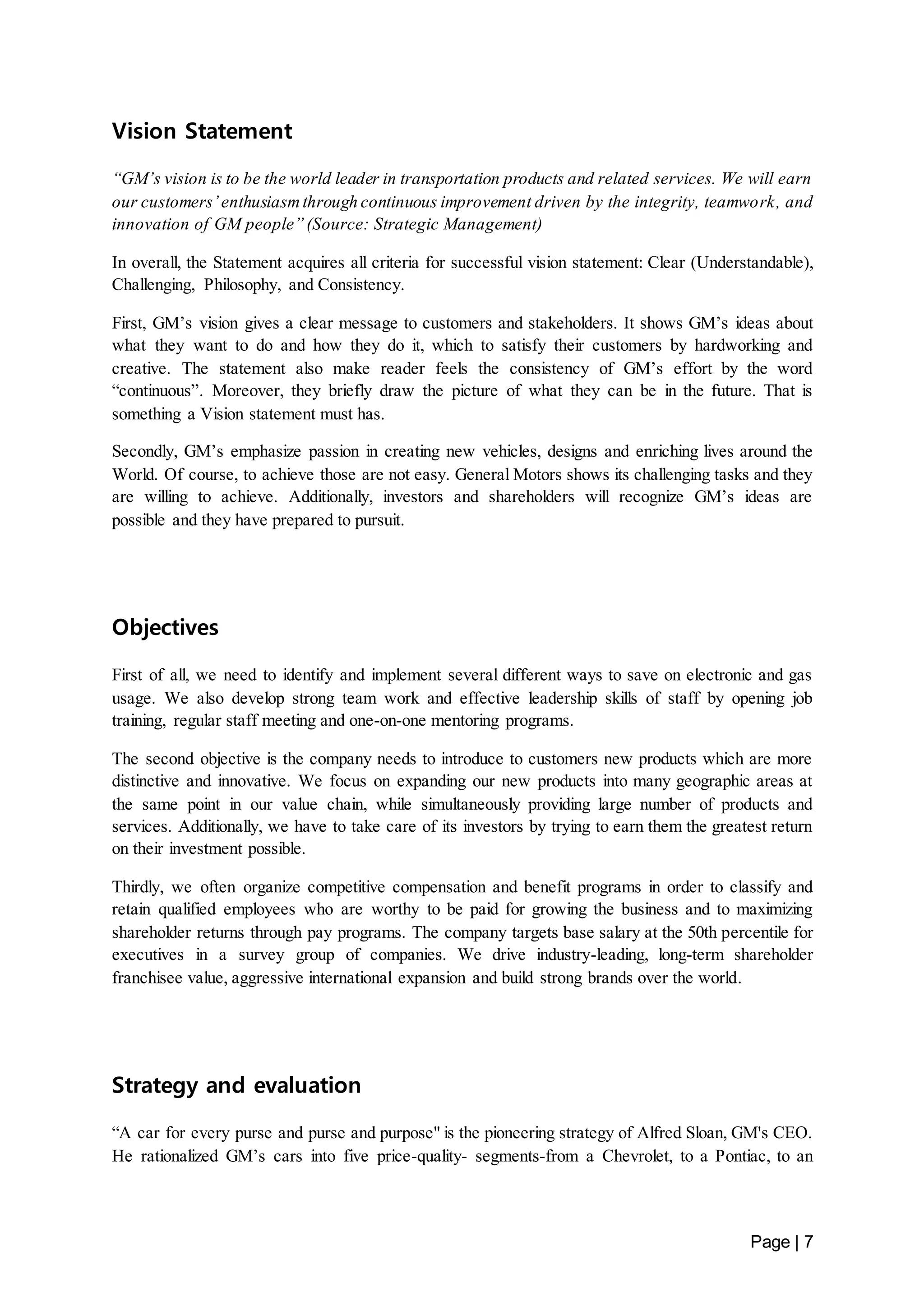 Page | 7 
Vision Statement 
“GM’s vision is to be the world leader in transportation products and related services. We will earn 
our customers’ enthusiasm through continuous improvement driven by the integrity, teamwork, and 
innovation of GM people” (Source: Strategic Management) 
In overall, the Statement acquires all criteria for successful vision statement: Clear (Understandable), 
Challenging, Philosophy, and Consistency. 
First, GM’s vision gives a clear message to customers and stakeholders. It shows GM’s ideas about 
what they want to do and how they do it, which to satisfy their customers by hardworking and 
creative. The statement also make reader feels the consistency of GM’s effort by the word 
“continuous”. Moreover, they briefly draw the picture of what they can be in the future. That is 
something a Vision statement must has. 
Secondly, GM’s emphasize passion in creating new vehicles, designs and enriching lives around the 
World. Of course, to achieve those are not easy. General Motors shows its challenging tasks and they 
are willing to achieve. Additionally, investors and shareholders will recognize GM’s ideas are 
possible and they have prepared to pursuit. 
Objectives 
First of all, we need to identify and implement several different ways to save on electronic and gas 
usage. We also develop strong team work and effective leadership skills of staff by opening job 
training, regular staff meeting and one-on-one mentoring programs. 
The second objective is the company needs to introduce to customers new products which are more 
distinctive and innovative. We focus on expanding our new products into many geographic areas at 
the same point in our value chain, while simultaneously providing large number of products and 
services. Additionally, we have to take care of its investors by trying to earn them the greatest return 
on their investment possible. 
Thirdly, we often organize competitive compensation and benefit programs in order to classify and 
retain qualified employees who are worthy to be paid for growing the business and to maximizing 
shareholder returns through pay programs. The company targets base salary at the 50th percentile for 
executives in a survey group of companies. We drive industry-leading, long-term shareholder 
franchisee value, aggressive international expansion and build strong brands over the world. 
Strategy and evaluation 
“A car for every purse and purse and purpose" is the pioneering strategy of Alfred Sloan, GM's CEO. 
He rationalized GM’s cars into five price-quality- segments-from a Chevrolet, to a Pontiac, to an 
 