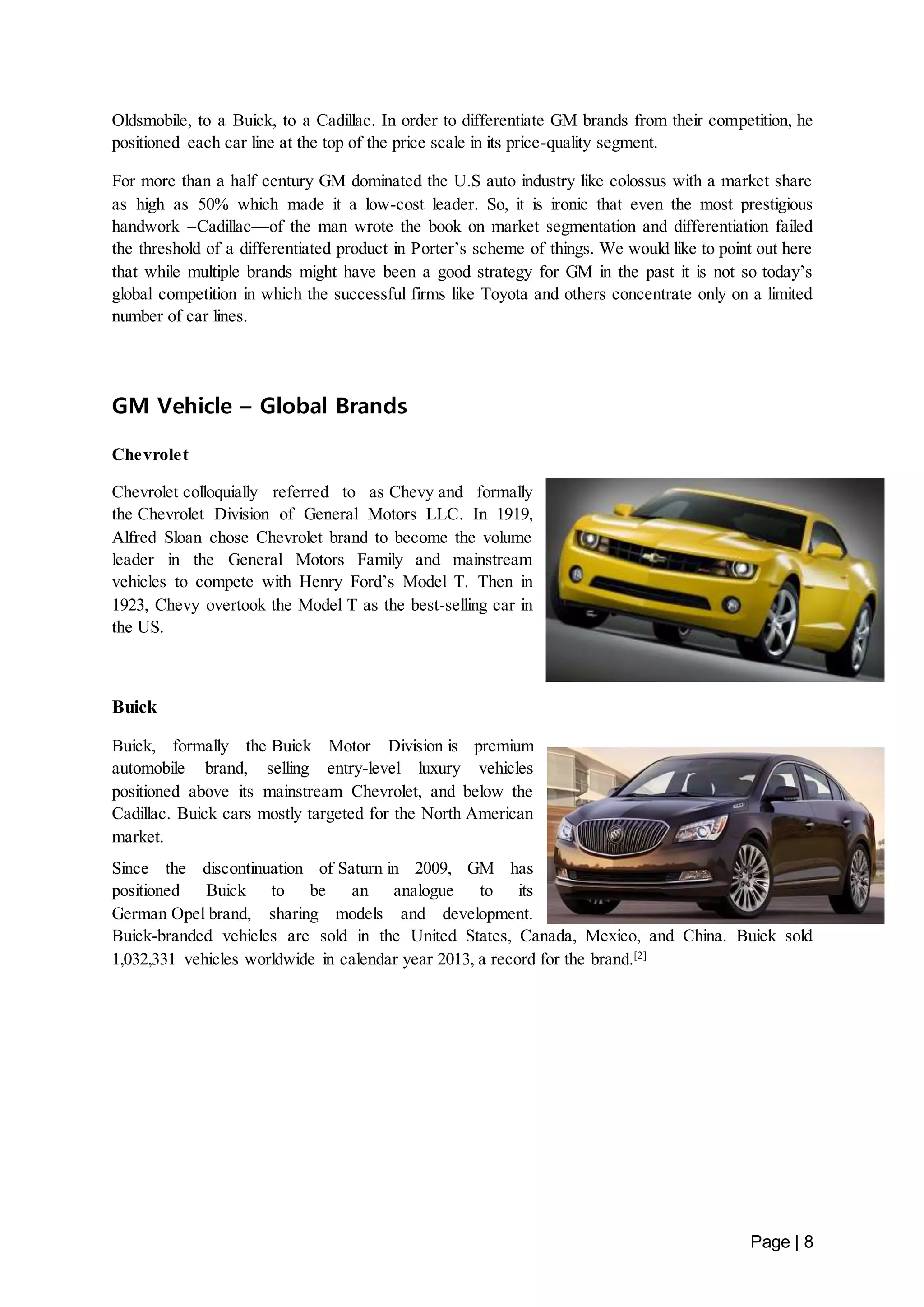 Oldsmobile, to a Buick, to a Cadillac. In order to differentiate GM brands from their competition, he 
positioned each car line at the top of the price scale in its price-quality segment. 
For more than a half century GM dominated the U.S auto industry like colossus with a market share 
as high as 50% which made it a low-cost leader. So, it is ironic that even the most prestigious 
handwork –Cadillac—of the man wrote the book on market segmentation and differentiation failed 
the threshold of a differentiated product in Porter’s scheme of things. We would like to point out here 
that while multiple brands might have been a good strategy for GM in the past it is not so today’s 
global competition in which the successful firms like Toyota and others concentrate only on a limited 
number of car lines. 
Page | 8 
GM Vehicle – Global Brands 
Chevrolet 
Chevrolet colloquially referred to as Chevy and formally 
the Chevrolet Division of General Motors LLC. In 1919, 
Alfred Sloan chose Chevrolet brand to become the volume 
leader in the General Motors Family and mainstream 
vehicles to compete with Henry Ford’s Model T. Then in 
1923, Chevy overtook the Model T as the best-selling car in 
the US. 
Buick 
Buick, formally the Buick Motor Division is premium 
automobile brand, selling entry-level luxury vehicles 
positioned above its mainstream Chevrolet, and below the 
Cadillac. Buick cars mostly targeted for the North American 
market. 
Since the discontinuation of Saturn in 2009, GM has 
positioned Buick to be an analogue to its 
German Opel brand, sharing models and development. 
Buick-branded vehicles are sold in the United States, Canada, Mexico, and China. Buick sold 
1,032,331 vehicles worldwide in calendar year 2013, a record for the brand.[2] 
 