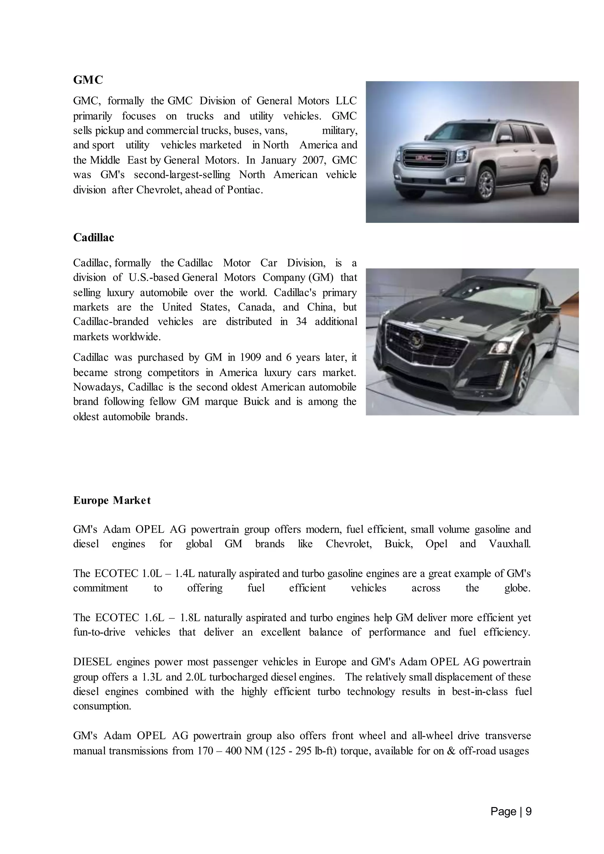 Page | 9 
GMC 
GMC, formally the GMC Division of General Motors LLC 
primarily focuses on trucks and utility vehicles. GMC 
sells pickup and commercial trucks, buses, vans, military, 
and sport utility vehicles marketed in North America and 
the Middle East by General Motors. In January 2007, GMC 
was GM's second-largest-selling North American vehicle 
division after Chevrolet, ahead of Pontiac. 
Cadillac 
Cadillac, formally the Cadillac Motor Car Division, is a 
division of U.S.-based General Motors Company (GM) that 
selling luxury automobile over the world. Cadillac's primary 
markets are the United States, Canada, and China, but 
Cadillac-branded vehicles are distributed in 34 additional 
markets worldwide. 
Cadillac was purchased by GM in 1909 and 6 years later, it 
became strong competitors in America luxury cars market. 
Nowadays, Cadillac is the second oldest American automobile 
brand following fellow GM marque Buick and is among the 
oldest automobile brands. 
Europe Market 
GM's Adam OPEL AG powertrain group offers modern, fuel efficient, small volume gasoline and 
diesel engines for global GM brands like Chevrolet, Buick, Opel and Vauxhall. 
The ECOTEC 1.0L – 1.4L naturally aspirated and turbo gasoline engines are a great example of GM's 
commitment to offering fuel efficient vehicles across the globe. 
The ECOTEC 1.6L – 1.8L naturally aspirated and turbo engines help GM deliver more efficient yet 
fun-to-drive vehicles that deliver an excellent balance of performance and fuel efficiency. 
DIESEL engines power most passenger vehicles in Europe and GM's Adam OPEL AG powertrain 
group offers a 1.3L and 2.0L turbocharged diesel engines. The relatively small displacement of these 
diesel engines combined with the highly efficient turbo technology results in best-in-class fuel 
consumption. 
GM's Adam OPEL AG powertrain group also offers front wheel and all-wheel drive transverse 
manual transmissions from 170 – 400 NM (125 - 295 lb-ft) torque, available for on & off-road usages 
 