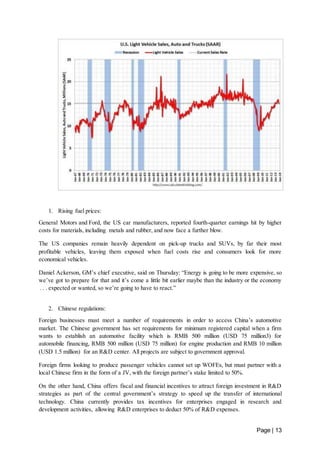 Page | 13 
1. Rising fuel prices: 
General Motors and Ford, the US car manufacturers, reported fourth-quarter earnings hit by higher 
costs for materials, including metals and rubber, and now face a further blow. 
The US companies remain heavily dependent on pick-up trucks and SUVs, by far their most 
profitable vehicles, leaving them exposed when fuel costs rise and consumers look for more 
economical vehicles. 
Daniel Ackerson, GM’s chief executive, said on Thursday: “Energy is going to be more expensive, so 
we’ve got to prepare for that and it’s come a little bit earlier maybe than the industry or the economy 
. . . expected or wanted, so we’re going to have to react.” 
2. Chinese regulations: 
Foreign businesses must meet a number of requirements in order to access China’s automotive 
market. The Chinese government has set requirements for minimum registered capital when a firm 
wants to establish an automotive facility which is RMB 500 million (USD 75 million3) for 
automobile financing, RMB 500 million (USD 75 million) for engine production and RMB 10 million 
(USD 1.5 million) for an R&D center. All projects are subject to government approval. 
Foreign firms looking to produce passenger vehicles cannot set up WOFEs, but must partner with a 
local Chinese firm in the form of a JV, with the foreign partner’s stake limited to 50%. 
On the other hand, China offers fiscal and financial incentives to attract foreign investment in R&D 
strategies as part of the central government’s strategy to speed up the transfer of international 
technology. China currently provides tax incentives for enterprises engaged in research and 
development activities, allowing R&D enterprises to deduct 50% of R&D expenses. 
 