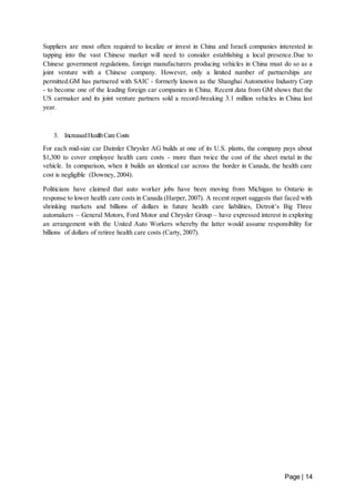 Suppliers are most often required to localize or invest in China and Israeli companies interested in 
tapping into the vast Chinese market will need to consider establishing a local presence.Due to 
Chinese government regulations, foreign manufacturers producing vehicles in China must do so as a 
joint venture with a Chinese company. However, only a limited number of partnerships are 
permitted.GM has partnered with SAIC - formerly known as the Shanghai Automotive Industry Corp 
- to become one of the leading foreign car companies in China. Recent data from GM shows that the 
US carmaker and its joint venture partners sold a record-breaking 3.1 million vehicles in China last 
year. 
Page | 14 
3. Increased Health Care Costs 
For each mid-size car Daimler Chrysler AG builds at one of its U.S. plants, the company pays about 
$1,300 to cover employee health care costs - more than twice the cost of the sheet metal in the 
vehicle. In comparison, when it builds an identical car across the border in Canada, the health care 
cost is negligible (Downey, 2004). 
Politicians have claimed that auto worker jobs have been moving from Michigan to Ontario in 
response to lower health care costs in Canada (Harper, 2007). A recent report suggests that faced with 
shrinking markets and billions of dollars in future health care liabilities, Detroit’s Big Three 
automakers – General Motors, Ford Motor and Chrysler Group – have expressed interest in exploring 
an arrangement with the United Auto Workers whereby the latter would assume responsibility for 
billions of dollars of retiree health care costs (Carty, 2007). 
 