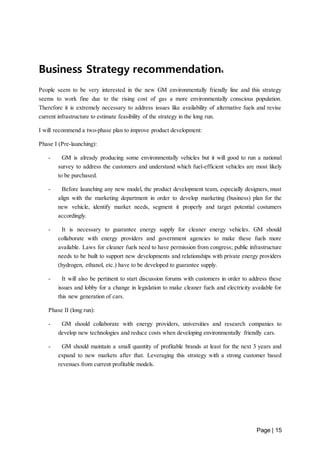 Page | 15 
Business Strategy recommendations 
People seem to be very interested in the new GM environmentally friendly line and this strategy 
seems to work fine due to the rising cost of gas a more environmentally conscious population. 
Therefore it is extremely necessary to address issues like availability of alternative fuels and revise 
current infrastructure to estimate feasibility of the strategy in the long run. 
I will recommend a two-phase plan to improve product development: 
Phase I (Pre-launching): 
- GM is already producing some environmentally vehicles but it will good to run a national 
survey to address the customers and understand which fuel-efficient vehicles are most likely 
to be purchased. 
- Before launching any new model, the product development team, especially designers, must 
align with the marketing department in order to develop marketing (business) plan for the 
new vehicle, identify market needs, segment it properly and target potential costumers 
accordingly. 
- It is necessary to guarantee energy supply for cleaner energy vehicles. GM should 
collaborate with energy providers and government agencies to make these fuels more 
available. Laws for cleaner fuels need to have permission from congress; public infrastructure 
needs to be built to support new developments and relationships with private energy providers 
(hydrogen, ethanol, etc.) have to be developed to guarantee supply. 
- It will also be pertinent to start discussion forums with customers in order to address these 
issues and lobby for a change in legislation to make cleaner fuels and electricity available for 
this new generation of cars. 
Phase II (long run): 
- GM should collaborate with energy providers, universities and research companies to 
develop new technologies and reduce costs when developing environmentally friendly cars. 
- GM should maintain a small quantity of profitable brands at least for the next 3 years and 
expand to new markets after that. Leveraging this strategy with a strong customer based 
revenues from current profitable models. 
 