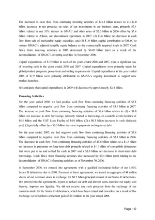 The decrease in cash flow from continuing investing activities of $21.4 billion relates to: (1) $4.0 
billion decrease in net proceeds on sales of our investments in our business units, primarily $7.4 
billion related to our 51% interest in GMAC and other sales of $2.0 billion in 2006 offset by $5.4 
billion related to Allison, our discontinued operations in 2007; (2) $3.6 billion net decrease in cash 
flow from sale of marketable equity securities; and (3) $1.0 billion capital contribution to GMAC to 
restore GMAC’s adjusted tangible equity balance to the contractually required levels in 2007. Cash 
flows from investing activities in 2007 decreased by $14.0 billion (net) as a result of the 
deconsolidation of GMAC’s investing activities in November 2006. 
Capital expenditures of $7.5 billion in each of the years ended 2008 and 2007, were a significant use 
of investing cash in the years ended 2008 and 2007. Capital expenditures were primarily made for 
global product programs, powertrain and tooling requirements. Capital expenditures in the year ended 
2006 of $7.9 billion were primarily attributable to GMNA’s ongoing investment to support new 
product launches. 
Page | 17 
We anticipate that capital expenditures in 2009 will decrease by approximately $2.4 billion. 
Financing Activities 
For the year ended 2008, we had positive cash flow from continuing financing activities of $3.8 
billion compared to negative cash flow from continuing financing activities of $5.6 billion in 2007. 
The increase in cash flow from continuing financing activities of $9.4 billion relates to: (1) a $8.8 
billion net increase in debt borrowings primarily related to borrowings on available credit facilities of 
$4.5 billion and the UST Loan Facility of $4.0 billion; (2) a $0.3 billion decrease in cash dividends 
paid; (3) partially offset by a $0.3 billion increase in payments on long-term debt. 
For the year ended 2007, we had negative cash flow from continuing financing activities of $5.6 
billion compared to negative cash flow from continuing financing activities of $3.8 billion in 2006. 
The decrease in cash flow from continuing financing activities of $1.8 billion relates to a $1.3 billion 
net increase in payments on long-term debt primarily related to $1.1 billion of convertible debentures 
that were put to us and settled for cash in 2007 and a $1.0 billion net decrease in short-term debt 
borrowings. Cash flows from financing activities also increased by $0.4 billion (net) relating to the 
deconsolidation of GMAC’s financing activities as of November 30, 2006. 
In September 2008, we entered into agreements with a qualified institutional holder of our 1.50% 
Series D debentures due in 2009. Pursuant to these agreements, we issued an aggregate of 44 million 
shares of our common stock in exchange for $0.5 billion principal amount of our Series D debentures. 
We entered into the agreements, in part, to reduce our debt and interest costs, increase our equity, and 
thereby, improve our liquidity. We did not receive any cash proceeds from the exchange of our 
common stock for the Series D debentures, which have been retired and cancelled. As a result of this 
exchange, we recorded a settlement gain of $43 million in the year ended 2008. 
 
