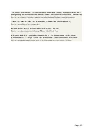 The primary internal and external influence on the General Motors Corporation - WriteWork 
(The primary internal and external influence on the General Motors Corporation - WriteWork) 
http://www.writework.com/essay/primary-internal-and-external-influence-general-motors-cor 
Page | 27 
Article :: GENERAL MOTORS BUSINESS STRATEGY IN 2009 (MBAJobs.ca) 
http://www.mbajobs.ca/articles/show/id/19 
General Motors (GM) (Cash Flow for General Motors Co (GM)) 
http://www.wikinvest.com/stock/General_Motors_(GM)/Cash_Flow 
Calculated Risk: U.S. Light Vehicle Sales decline to 15.17 million annual rate in October 
(Calculated Risk: U.S. Light Vehicle Sales decline to 15.17 million annual rate in October) 
http://www.calculatedriskblog.com/2013/11/us-light-vehicle-sales-decline-to-1517.html 
