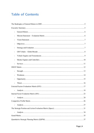 Page | 4 
Table of Contents 
The Bankruptcy of General Motors in 2009 .......................................................................................... 5 
Executive Summary ............................................................................................................................ 5 
- General Motors....................................................................................................................... 6 
- Mission Statement – Evaluation Matrix .................................................................................... 6 
- Vision Statement .................................................................................................................... 7 
- Objectives .............................................................................................................................. 7 
- Strategy and Evaluation .......................................................................................................... 7 
- GM Vehicle – Global Brands .................................................................................................. 8 
- Vehicle Engines and Transmission........................................................................................... 9 
- Marine Engines and Controllers............................................................................................. 10 
- Services ............................................................................................................................... 11 
SWOT Matrix .................................................................................................................................. 12 
- Strength ............................................................................................................................... 13 
- Weakness ............................................................................................................................. 14 
- Opportunity.......................................................................................................................... 15 
- Threat .................................................................................................................................. 16 
External Factors Evaluations Matrix (EFE) ........................................................................................ 17 
- Analysis ............................................................................................................................... 18 
Internal Factor Evaluation Matrix (IFE) ............................................................................................. 23 
- Analysis ............................................................................................................................... 24 
Competitive Profile Matrix................................................................................................................ 26 
- Analysis ............................................................................................................................... 27 
The Strategic Position and Action Evaluation Matrix (Space) .............................................................. 31 
- Analysis ............................................................................................................................... 34 
Grand Matrix.................................................................................................................................... 35 
Quantitative Strategic Planning Matrix (QSPM) ................................................................................. 37 
 