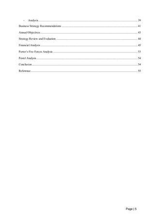 - Analysis ............................................................................................................................... 39 
Business Strategy Recommendations ................................................................................................. 41 
Annual Objectives ............................................................................................................................ 43 
Strategy Review and Evaluation ........................................................................................................ 44 
Financial Analysis ............................................................................................................................ 45 
Porter’s Five Forces Analysis ............................................................................................................ 53 
Pestel Analysis ................................................................................................................................. 54 
Conclusion ....................................................................................................................................... 54 
Reference ......................................................................................................................................... 55 
Page | 5 
 