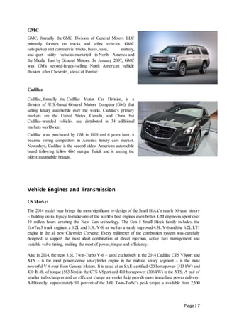 Page | 7 
GMC 
GMC, formally the GMC Division of General Motors LLC 
primarily focuses on trucks and utility vehicles. GMC 
sells pickup and commercial trucks, buses, vans, military, 
and sport utility vehicles marketed in North America and 
the Middle East by General Motors. In January 2007, GMC 
was GM's second-largest-selling North American vehicle 
division after Chevrolet, ahead of Pontiac. 
Cadillac 
Cadillac, formally the Cadillac Motor Car Division, is a 
division of U.S.-based General Motors Company (GM) that 
selling luxury automobile over the world. Cadillac's primary 
markets are the United States, Canada, and China, but 
Cadillac-branded vehicles are distributed in 34 additional 
markets worldwide. 
Cadillac was purchased by GM in 1909 and 6 years later, it 
became strong competitors in America luxury cars market. 
Nowadays, Cadillac is the second oldest American automobile 
brand following fellow GM marque Buick and is among the 
oldest automobile brands. 
Vehicle Engines and Transmission 
US Market 
The 2014 model year brings the most significant re-design of the Small Block’s nearly 60-year history 
– building on its legacy to make one of the world’s best engines even better. GM engineers spent over 
10 million hours creating the Next Gen technology. The Gen 5 Small Block family includes, the 
EcoTec3 truck engines, a 6.2L and 5.3L V-8, as well as a vastly improved 4.3L V-6 and the 6.2L LT1 
engine in the all new Chevrolet Corvette. Every millimeter of the combustion system was carefully 
designed to support the most ideal combination of direct injection, active fuel management and 
variable valve timing, making the most of power, torque and efficiency. 
Also in 2014, the new 3.6L Twin-Turbo V-6 – used exclusively in the 2014 Cadillac CTS VSport and 
XTS – is the most power-dense six-cylinder engine in the midsize luxury segment – is the most 
powerful V-6 ever from General Motors. It is rated at an SAE-certified 420 horsepower (313 kW) and 
430 lb.-ft. of torque (583 Nm) in the CTS VSport and 410 horsepower (306 kW) in the XTS. A pair of 
smaller turbochargers and an efficient charge air cooler help provide more immediate power delivery. 
Additionally, approximately 90 percent of the 3.6L Twin-Turbo’s peak torque is available from 2,500 
 