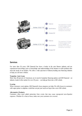 Page | 9 
Services 
For more than 20 years, GM Financial has been a leader in the auto finance industry and our 
experienced team brings years of knowledge and understanding of the business to offer products that 
meet the needs of our dealers. We offer a wide spectrum of industry-leading auto financing solutions 
to help you sell more vehicles 
Nonprime Auto Loans 
More than 40 percent of Americans are in need of nonprime financing options and GM Financial – an 
industry leader in this market for over 20 years – can help get them into a GM vehicle. 
Leasing 
When customers want options, GM Financial's lease program can help. We offer leases to customers 
with super-prime to subprime credit that can put your used-car buyer into a new GM vehicle. 
Aftermarket Products 
Customers often need added protection from events that may cause unexpected out-of-pocket 
expenses. Whether it's a loan or lease, make sure your customers are covered. 
 