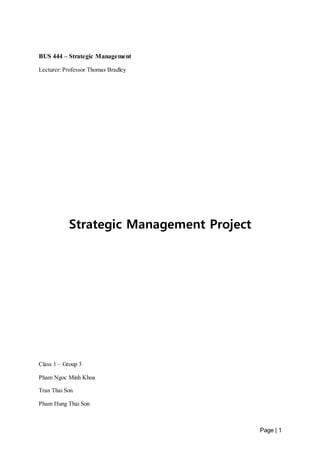 Page | 1 
BUS 444 – Strategic Management 
Lecturer: Professor Thomas Bradley 
Strategic Management Project 
Class 1 – Group 3 
Pham Ngoc Minh Khoa 
Tran Thai Son 
Pham Hung Thai Son 
 