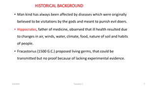 HISTORICAL BACKGROUND
• Man kind has always been affected by diseases which were originally
believed to be visitations by ...