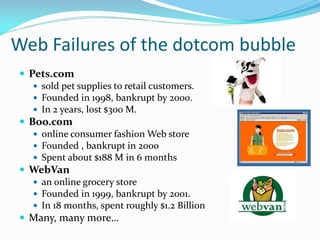 Web Failures of the dotcom bubble
 Pets.com
    sold pet supplies to retail customers.
    Founded in 1998, bankrupt by 2000.
    In 2 years, lost $300 M.
 Boo.com
    online consumer fashion Web store
    Founded , bankrupt in 2000
    Spent about $188 M in 6 months
 WebVan
    an online grocery store
    Founded in 1999, bankrupt by 2001.
    In 18 months, spent roughly $1.2 Billion
 Many, many more…
 