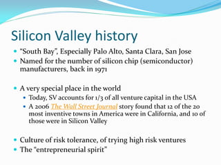 Silicon Valley history
 “South Bay”, Especially Palo Alto, Santa Clara, San Jose
 Named for the number of silicon chip (semiconductor)
  manufacturers, back in 1971

 A very special place in the world
    Today, SV accounts for 1/3 of all venture capital in the USA
    A 2006 The Wall Street Journal story found that 12 of the 20
     most inventive towns in America were in California, and 10 of
     those were in Silicon Valley

 Culture of risk tolerance, of trying high risk ventures
 The “entrepreneurial spirit”
 