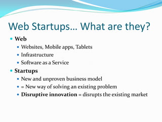 Web Startups… What are they?
 Web
    Websites, Mobile apps, Tablets
    Infrastructure
    Software as a Service
 Startups
    New and unproven business model
    = New way of solving an existing problem
    Disruptive innovation = disrupts the existing market
 